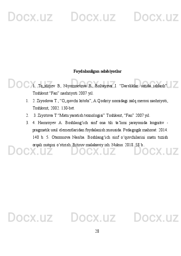 Foydalanilgan adabiyotlar
1.   To„xliyev   B,   Niyozmetova   R,   Boltayeva   I.   “Darsliklar   ustida   ishlash”.
Toshkent “Fan” nashriyoti 2007 yil. 
1. 2. Ziyodova T., “O„quvchi kitobi”, A.Qodiriy nomidagi xalq merosi nashriyoti,
Toshkent, 2002. 130-bet.
2.  3. Ziyotova T “Matn yaratish texnologisi” Toshkent, “Fan” 2007 yil. 
3. 4.   Hamroyev   A.   Boshlang ich   sinf   ona   tili   ta limi   jarayonida   kognitiv   -ʻ ʼ
pragmatik usul elementlaridan foydalanish xususida. Pedagogik mahorat. 2014.
140   b.   5.   Otaxonova   Nasiba.   Boshlang ich   sinf   o quvchilarini   matn   tuzish	
ʻ ʻ
orqali nutqini o stirish. Bitiruv malakaviy ish. Nukus. 2018. 58 b.. 	
ʻ
28