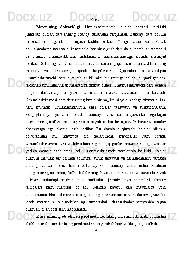 Kirish
Mavzuning   dolzarbligi .   Umumlashtiruvchi   o„qish   darslari   qurilishi
jihatidan   o„qish   darslarining   boshqa   turlaridan   farqlanadi.   Bunday   dars   bo„lim
materiallari   o„rganib   bo„lingach   tashkil   etiladi.   Yangi   dastur   va   metodik
qo„llanmalarda  tavsiya   qilinganidek,   har   bir   o„qish   darsida   o„quvchilar   tasavvuri
va   bilimini   umumlashtirish,   malakalarini   mustahkamlashga   alohida   ahamiyat
beriladi. SHuning uchun umumlashtiruvchi darsning qurilishi  umumlashtirishning
maqsad   va   xarakteriga   qarab   belgilanadi.   O„qishdan   o„tkaziladigan
umumlashtiruvchi   dars   o„quvchilar   bilimini   bir   tizimga   solish,   o„rganilganlarni
takrorlab umumlashtirish maqsadiga xizmat qiladi. Umumlashtiruvchi dars odatda
o„qish   dasturidagi   u   yoki   bu   muhim   mavzu   yuzasidan     o„tkaziladi.
Umumlashtiruvchi dars dasturning butun bir bo„limini yakunlashga xizmat qilishi
ham   mumkin.   Umumlashtiruvchi   dars   bolalar   tasuvvuri   va   tushunchalarini
kengaytirishga   yordam   beradi;   bunday   darslarda   o„quvchilar   egallagan
bilimlarining  sinf   va   maktab  jamoasi   hayotida,   har   bir   o„quvchi   hayotida   qanday
ahamiyatga   ega   ekanini   tushunadilar.   Bu   darsda   o„qituvchi   bolalar   bilimini
bo`yitadigan   shu   mavzuga   oid   qo„shimcha   materiallar   ham   beradi.
Umumlashtiruvchi   darsda   takrorlash   ilgari   o„qilganlar   mazmunini   o„quvchilar
yodida   qayta   tiklash   emas,   balki   umumlashtiruvchi   xarakterda   bo„lishi,   bolalar
bilimini   ma lum   bir   tizimga   solishga,   ayrim   tasavvur   va   tushunchalarni   tartibga‟
solishga   yordam   berish   lozim.   SHunday   ekan,   bunday   darslar   uchun   kitobdan
o„qiganlarnigina   emas,   balki   bolalarning   kuzatishlari   natijasida   bevosita   idrok
qilingan   tabiatdagi   predmetlar   va   hodisalar,   ijtimoiy   hayot   voqealari,   shaxsiy
tajribalari   ham   material   bo„ladi.   Maktab   hayoti,   oila   mavzusiga   yoki
tabiatshunoslikka oid mavzuga bag„ishlangan umumlashtiruvchi darsning vazifasi
kitob   materialini   o„quvchilarning   kuzatishlari,   ekskursiyalar   jarayonida   olgan
bilimlari bilan bog„lash hisoblanad i.  
Kurs ishining ob’ekti va predmeti:  Boshlang’ich sinflarda matn yaratishni
shakllantirish  kurs ishining predmeti  matn yaratish haqida fikrga ega bo’lish
3 