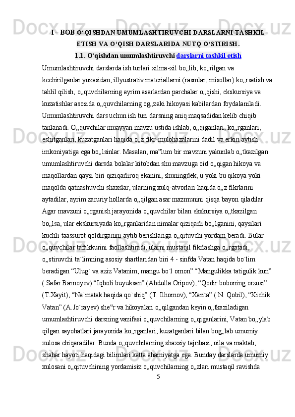 I – BOB  O‘QISHDAN UMUMLASHTIRUVCHI DARSLARNI TASHKIL
ETISH VA O‘QISH DARSLARIDA NUTQ O‘STIRISH.
1.1. O‘qishdan umumlashtiruvchi   darslarni tashkil etish  
Umumlashtiruvchi darslarda ish turlari xilma-xil bo„lib, ko„rilgan va 
kechirilganlar yuzasidan, illyustrativ materiallarni (rasmlar, misollar) ko„rsatish va
tahlil qilish, o„quvchilarning ayrim asarlardan parchalar o„qishi, ekskursiya va 
kuzatishlar asosida o„quvchilarning og„zaki hikoyasi kabilardan foydalaniladi. 
Umumlashtiruvchi dars uchun ish turi darsning aniq maqsadidan kelib chiqib 
tanlanadi. O„quvchilar muayyan mavzu ustida ishlab, o„qiganlari, ko„rganlari, 
eshitganlari, kuzatganlari haqida o„z fikr-mulohazalarini dadil va erkin aytish 
imkoniyatiga ega bo„lsinlar. Masalan, ma lum bir mavzuni yakunlab o„tkazilgan ‟
umumlashtiruvchi darsda bolalar kitobdan shu mavzuga oid o„qigan hikoya va 
maqollardan qaysi biri qiziqarliroq ekanini, shuningdek, u yoki bu qikoya yoki 
maqolda qatnashuvchi shaxslar, ularning xulq-atvorlari haqida o„z fikrlarini 
aytadilar, ayrim zaruriy hollarda o„qilgan asar mazmunini qisqa bayon qiladilar. 
Agar mavzuni o„rganish jarayonida o„quvchilar bilan ekskursiya o„tkazilgan 
bo„lsa, ular ekskursiyada ko„rganlaridan nimalar qiziqarli bo„lganini, qaysilari 
kuchli taassurot qoldirganini aytib berishlariga o„qituvchi yordam beradi. Bular 
o„quvchilar tafakkurini faollashtiradi, ularni mustaqil fikrlashga o„rgatadi, 
o„stiruvchi ta`limning asosiy shartlaridan biri 4 - sinfda Vatan haqida bo`lim 
beradigan “Ulug` va aziz Vatanim, mangu bo`l omon” “Mangulikka tatigulik kun” 
( Safar Barnoyev) “Iqboli buyuksan” (Abdulla Oripov), “Qodir boboning orzusi” 
(T.Xayit), “Na`matak haqida qo`shiq” (T. Ilhomov), “Xarita” ( N. Qobil), “Kichik 
Vatan” (A.Jo`rayev) she r va hikoyalari o„qilgandan keyin o„tkaziladigan 	
‟
umumlashtiruvchi darsning vazifasi o„quvchilarning o„qiganlarini, Vatan bo„ylab 
qilgan sayohatlari jarayonida ko„rganlari, kuzatganlari bilan bog„lab umumiy 
xulosa chiqaradilar. Bunda o„quvchilarning shaxsiy tajribasi, oila va maktab, 
shahar hayoti haqidagi bilimlari katta ahamiyatga ega. Bunday darslarda umumiy 
xulosani o„qituvchining yordamisiz o„quvchilarning o„zlari mustaqil ravishda 
5