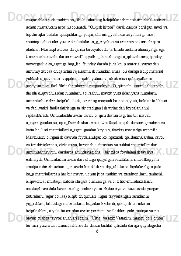 chiqarishlari juda muhim bo„lib, bu ularning kelajakka ishonchlarini shakllantirish 
uchun mustahkam asos hisoblanadi. “O„qish kitobi” darsliklarida berilgan savol va
topshiriqlar bolalar qiziqishlariga yaqin, ularning yosh xususiyatlariga mos, 
shuning uchun ular yuzasidan bolalar to„g„ri yakun va umumiy xulosa chiqara 
oladilar. Mustaqil xulosa chiqarish tarbiyalovchi ta`limda muhim ahamiyatga ega 
Umumlashtiruvchi darsni muvaffaqiyatli o„tkazish unga o„qituvchining qanday 
tayyorgarlik ko„rganiga bog„liq. Bunday darsda juda ko„p material yuzasidan 
umumiy xulosa chiqarishni rejalashtirish mumkin emas; bu darsga ko„p material 
yuklash o„quvchilar diqqatini tarqatib yuboradi, idrok etish qobiliyatlarini 
pasaytiradi va faol fikrlash imkonini chegaralaydi. O„qituvchi umumlashtiruvchi 
darsda o„quvchilardan nimalarni so„rashni, mavzu yuzasidan yana nimalarni 
umumlashtirishni belgilab oladi; darsning maqsadi haqida o„ylab, bolalar tafakkuri
va faoliyatini faollashtirishga ta`sir etadigan ish turlaridan foydalanishni 
rejalashtiradi. Umumlashtiruvchi darsni o„qish dasturidagi har bir mavzu 
o„rganilgandan so„ng o„tkazish shart emas. Uni faqat o„qish darsining muhim va 
katta bo„limi materiallari o„rganilgandan keyin o„tkazish maqsadga muvofiq. 
Mavzularni o„rganish davrida foydalanilgan ko„rgazmali qo„llanmalardan, savol 
va topshiriqlardan, ekskursiya, kuzatish, uchrashuv va suhbat materiallaridan 
umumlashtiruvchi darslarda shundayligicha − bir xilda foydalanish tavsiya 
etilmaydi. Umumlashtiruvchi dars oldiga qo„yilgan vazifalarni muvaffaqiyatli 
amalga oshirish uchun o„qituvchi kundalik mashg„ulotlarda foydalanilgan juda 
ko„p materiallardan har bir mavzu uchun juda muhim va xarakterlilarni tanlashi, 
o„quvchilar mustaqil xulosa chiqara olishlariga va o„z fikr-mulohazalarini 
mustaqil ravishda bayon etishga imkoniyatni ekskursiya va kuzatishda yozgan 
xotiralarni (agar bo„lsa) o„qib chiqishlari, ilgari tayyorlangan rasmlarini 
yig„ishlari, kitobdagi materiallarni ko„zdan kechirib, qiziqarli o„rinlarini 
belgilashlari, u yoki bu asardan ayrim parchani yodlashlari yoki matnga yaqin 
bayon etishga tayyorlanishlari lozim. “Ulug` va aziz Vatanim, mangu bo`l omon” 
bo`limi yuzasidan umumlashtiruvchi darsni tashkil qilishda darsga quyidagicha 
6 