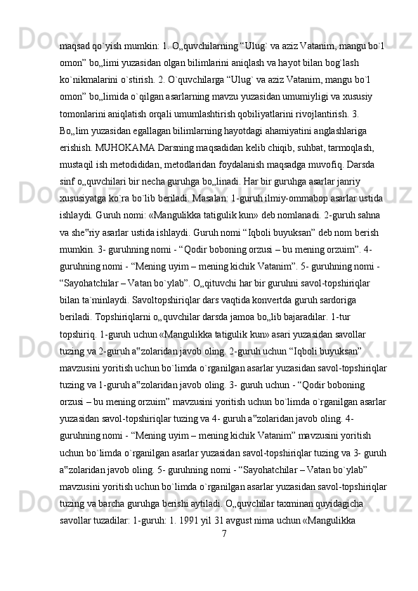 maqsad qo`yish mumkin: 1. O„quvchilarning “Ulug` va aziz Vatanim, mangu bo`l 
omon” bo„limi yuzasidan olgan bilimlarini aniqlash va hayot bilan bog`lash 
ko`nikmalarini o`stirish. 2. O`quvchilarga “Ulug` va aziz Vatanim, mangu bo`l 
omon” bo„limida o`qilgan asarlarning mavzu yuzasidan umumiyligi va xususiy 
tomonlarini aniqlatish orqali umumlashtirish qobiliyatlarini rivojlantirish. 3. 
Bo„lim yuzasidan egallagan bilimlarning hayotdagi ahamiyatini anglashlariga 
erishish. MUHOKAMA Darsning maqsadidan kelib chiqib, suhbat, tarmoqlash, 
mustaqil ish metodididan, metodlaridan foydalanish maqsadga muvofiq. Darsda 
sinf o„quvchilari bir necha guruhga bo„linadi. Har bir guruhga asarlar janriy 
xususiyatga ko`ra bo`lib beriladi. Masalan: 1-guruh ilmiy-ommabop asarlar ustida 
ishlaydi. Guruh nomi: «Mangulikka tatigulik kun» deb nomlanadi. 2-guruh sahna 
va she riy asarlar ustida ishlaydi. Guruh nomi “Iqboli buyuksan” deb nom berish ‟
mumkin. 3- guruhning nomi - “Qodir boboning orzusi – bu mening orzuim”. 4- 
guruhning nomi - “Mening uyim – mening kichik Vatanim”. 5- guruhning nomi - 
“Sayohatchilar – Vatan bo`ylab”. O„qituvchi har bir guruhni savol-topshiriqlar 
bilan ta`minlaydi. Savoltopshiriqlar dars vaqtida konvertda guruh sardoriga 
beriladi. Topshiriqlarni o„quvchilar darsda jamoa bo„lib bajaradilar. 1-tur 
topshiriq. 1-guruh uchun «Mangulikka tatigulik kun» asari yuzasidan savollar 
tuzing va 2-guruh a zolaridan javob oling. 2-guruh uchun “Iqboli buyuksan” 	
‟
mavzusini yoritish uchun bo`limda o`rganilgan asarlar yuzasidan savol-topshiriqlar
tuzing va 1-guruh a zolaridan javob oling. 3- guruh uchun - “Qodir boboning 
‟
orzusi – bu mening orzuim” mavzusini yoritish uchun bo`limda o`rganilgan asarlar
yuzasidan savol-topshiriqlar tuzing va 4- guruh a zolaridan javob oling. 4- 	
‟
guruhning nomi - “Mening uyim – mening kichik Vatanim” mavzusini yoritish 
uchun bo`limda o`rganilgan asarlar yuzasidan savol-topshiriqlar tuzing va 3- guruh
a zolaridan javob oling. 5- guruhning nomi - “Sayohatchilar – Vatan bo`ylab” 	
‟
mavzusini yoritish uchun bo`limda o`rganilgan asarlar yuzasidan savol-topshiriqlar
tuzing va barcha guruhga berishi aytiladi. O„quvchilar taxminan quyidagicha 
savollar tuzadilar: 1-guruh: 1. 1991 yil 31 avgust nima uchun «Mangulikka 
7 