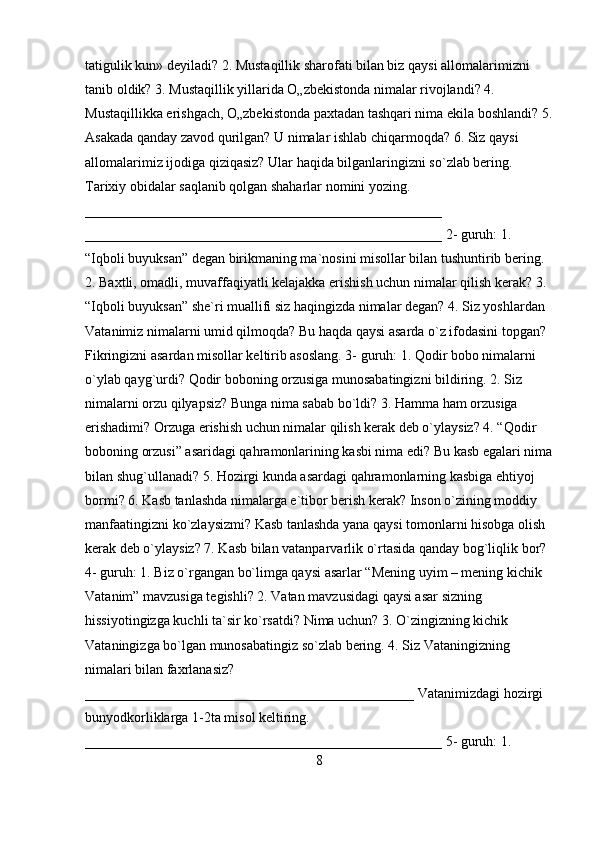 tatigulik kun» deyiladi? 2. Mustaqillik sharofati bilan biz qaysi allomalarimizni 
tanib oldik? 3. Mustaqillik yillarida O„zbekistonda nimalar rivojlandi? 4. 
Mustaqillikka erishgach, O„zbekistonda paxtadan tashqari nima ekila boshlandi? 5.
Asakada qanday zavod qurilgan? U nimalar ishlab chiqarmoqda? 6. Siz qaysi 
allomalarimiz ijodiga qiziqasiz? Ular haqida bilganlaringizni so`zlab bering. 
Tarixiy obidalar saqlanib qolgan shaharlar nomini yozing. 
___________________________________________________ 
___________________________________________________ 2- guruh: 1. 
“Iqboli buyuksan” degan birikmaning ma`nosini misollar bilan tushuntirib bering. 
2. Baxtli, omadli, muvaffaqiyatli kelajakka erishish uchun nimalar qilish kerak? 3. 
“Iqboli buyuksan” she`ri muallifi siz haqingizda nimalar degan? 4. Siz yoshlardan 
Vatanimiz nimalarni umid qilmoqda? Bu haqda qaysi asarda o`z ifodasini topgan? 
Fikringizni asardan misollar keltirib asoslang. 3- guruh: 1. Qodir bobo nimalarni 
o`ylab qayg`urdi? Qodir boboning orzusiga munosabatingizni bildiring. 2. Siz 
nimalarni orzu qilyapsiz? Bunga nima sabab bo`ldi? 3. Hamma ham orzusiga 
erishadimi? Orzuga erishish uchun nimalar qilish kerak deb o`ylaysiz? 4. “Qodir 
boboning orzusi” asaridagi qahramonlarining kasbi nima edi? Bu kasb egalari nima
bilan shug`ullanadi? 5. Hozirgi kunda asardagi qahramonlarning kasbiga ehtiyoj 
bormi?   6. Kasb tanlashda nimalarga e`tibor berish kerak? Inson o`zining moddiy 
manfaatingizni ko`zlaysizmi? Kasb tanlashda yana qaysi tomonlarni hisobga olish 
kerak deb o`ylaysiz? 7. Kasb bilan vatanparvarlik o`rtasida qanday bog`liqlik bor? 
4- guruh: 1. Biz o`rgangan bo`limga qaysi asarlar “Mening uyim – mening kichik 
Vatanim” mavzusiga tegishli? 2. Vatan mavzusidagi qaysi asar sizning 
hissiyotingizga kuchli ta`sir ko`rsatdi? Nima uchun? 3. O`zingizning kichik 
Vataningizga bo`lgan munosabatingiz so`zlab bering. 4. Siz Vataningizning 
nimalari bilan faxrlanasiz? 
_______________________________________________ Vatanimizdagi hozirgi 
bunyodkorliklarga 1-2ta misol keltiring. 
___________________________________________________ 5- guruh: 1. 
8 