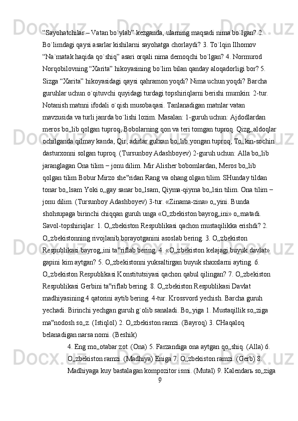 “Sayohatchilar – Vatan bo`ylab” kezganda, ularning maqsadi nima bo`lgan? 2. 
Bo`limdagi qaysi asarlar kishilarni sayohatga chorlaydi? 3. To`lqin Ilhomov 
“Na`matak haqida qo`shiq” asari orqali nima demoqchi bo`lgan? 4. Normurod 
Norqobilovning “Xarita” hikoyasining bo`lim bilan qanday aloqadorligi bor? 5. 
Sizga “Xarita” hikoyasidagi qaysi qahramon yoqdi? Nima uchun yoqdi? Barcha 
guruhlar uchun o`qituvchi quyidagi turdagi topshiriqlarni berishi mumkin:   2-tur. 
Notanish matnni ifodali o`qish musobaqasi. Tanlanadigan matnlar vatan 
mavzusida va turli janrda bo`lishi lozim. Masalan: 1-guruh uchun: Ajdodlardan 
meros bo„lib qolgan tuproq, Bobolarning qon va teri tomgan tuproq. Qizg„aldoqlar
ochilganda qilmay kanda, Qir, adirlar gulxan bo„lib yongan tuproq, To„kin-sochin 
dasturxonni solgan tuproq. (Tursunboy Adashboyev) 2-guruh uchun: Alla bo„lib 
jaranglagan Ona tilim − jonu dilim. Mir Alisher bobomlardan, Meros bo„lib 
qolgan tilim Bobur Mirzo she ridan Rang va ohang olgan tilim. SHunday tildan ‟
tonar bo„lsam Yoki o„gay sanar bo„lsam, Qiyma-qiyma bo„lsin tilim. Ona tilim − 
jonu dilim. (Tursunboy Adashboyev) 3-tur. «Zinama-zina» o„yini. Bunda 
shohsupaga birinchi chiqqan guruh unga «O„zbekiston bayrog„ini» o„rnatadi. 
Savol-topshiriqlar: 1. O„zbekiston Respublikasi qachon mustaqilikka erishdi? 2. 
O„zbekistonning rivojlanib borayotganini asoslab bering. 3. O„zbekiston 
Respublikasi bayrog„ini ta riflab bering. 4. «O„zbekiston kelajagi buyuk davlat» 	
‟
gapini kim aytgan? 5. O„zbekistonni yuksaltirgan buyuk shaxslarni ayting. 6. 
O„zbekiston Respublikasi Konstitutsiyasi qachon qabul qilingan? 7. O„zbekiston 
Respublikasi Gerbini ta riflab bering. 8. O„zbekiston Respublikasi Davlat 	
‟
madhiyasining 4 qatorini aytib bering. 4-tur. Krossvord yechish. Barcha guruh 
yechadi. Birinchi yechgan guruh g`olib sanaladi. Bo„yiga 1. Mustaqillik so„ziga 
ma nodosh so„z. (Istiqlol) 2. O„zbekiston ramzi. (Bayroq) 3. CHaqaloq 	
‟
belanadigan narsa nomi. (Beshik)  
4. Eng mo„otabar zot. (Ona) 5. Farzandiga ona aytgan qo„shiq. (Alla) 6. 
O„zbekiston ramzi. (Madhiya) Eniga 7. O„zbekiston ramzi. (Gerb) 8. 
Madhiyaga kuy bastalagan kompozitor ismi. (Mutal) 9. Kalendarь so„ziga
9 