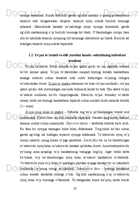 oyoqqa tayaniladi. Bunda futbolchi gavda og‘irlik markazi o‘qining proeksiyasini
tayanch   sath   chegarasidan   chiqarib,   tayanch   oyoq   uchida   burilish   tomonga
aylanadi.   Ikkinchisida   harakat   yo‘nalishiga   yaqin   oyoqqa   tayaniladi,   gavda
og‘irlik markazining  o‘qi   burilish  tomonga ko‘chadi.  O‘tkaziladigan  oyoqni   ham
shu yo‘nalishda tayanch oyoqning old tomoniga chalishtirib qo‘yiladi. Burilish sal
bukilgan tayanch oyoq uchida bajariladi.
1. 2. To‘pni to‘xtatish va olib yurishni hamda  oshirishning individual
texnikasi
To‘pni   to‘xtatish   futbol   uyinida   to‘pni   qabul   qilish   va   uni   egallash   vositasi
bo‘lib   xizmat   qiladi.   To‘pni   to‘xtatishdan   maqsad   keyingi   kerakli   harakatlarni
amalga   oshirish   uchun   dumalab   yoki   uchib   kelayotgan   to‘pning   tezligini
so‘ndirishdan iborat.  To‘pni to‘xtatish  atamasini ba’zida «to‘pni moslash», «to‘pni
qabul qilish» deb yuritiladigan ma’noda tushunish kerak bo‘ladi. Shu sabab to‘pni
to‘xtatish   usullarini   ko‘rib   chiqayotganda,   futbolchi   to‘pni   butunlay   to‘xtatib
olmay, balki uni keyingi harakatlarni bajarish uchun moslab olishi nazarda tutiladi
(3 – rasm). 
To‘pni   oyoq   bilan   to‘xtatish   –   futbolda   eng   ko‘p   qo‘llaniladigan   texnik   usul
hisoblanadi. Futbolchilar uni turli usullarda bajariladi. Harakat-ning asosiy fazalari
hamma usullar uchun umumiydir.  Tayyorlov fazasi  – dastlabki holatda turib olish.
Bu   faza   bir   oyoqqa   tayangan   holat   bilan   ifodalanadi.   Turg‘unlik   bo‘lsin   uchun
gavda   og‘irligi   sal   bukilgan   tayanch   oyoqqa   tashlanadi.   To‘xtatuvchi   oyoq   to‘p
tomon uzatilib, uning yuzasi to‘pga qaratiladi.   Ishchi faza   bir oz bo‘shashtirilgan
to‘xtatuvchi oyoq bilan so‘ndiruvchi harakat qilishdan iborat. Amortizatsiyalovchi
yo‘lning   uzun-qisqaligi   to‘p   harakatining   tezligiga   bog‘liq.   Agar   tezlik   katta
bo‘lmasa,   to‘p   bo‘shashtirilgan   oyoq   bilan   so‘ndiruv   harakatisiz   to‘xtatiladi.
To‘xtatuvchi yuza to‘p bilan to‘qnashgan paytdan orqaga harakat bir oz sekinlatib
boriladida,   to‘pning   tezligi   so‘ndiriladi.   Yakunlovchi   faza   –   keyingi   harakatlar
uchun   kerakli   dastlabki   holatga   o‘tish.   Og‘irlik   markazining   o‘qi   to‘xtatuvchi
oyoq   bilan   to‘p   tomonga   o‘tkaziladi.   To‘xtatgandan   keyin   ko‘proq   zarba   berish
10 