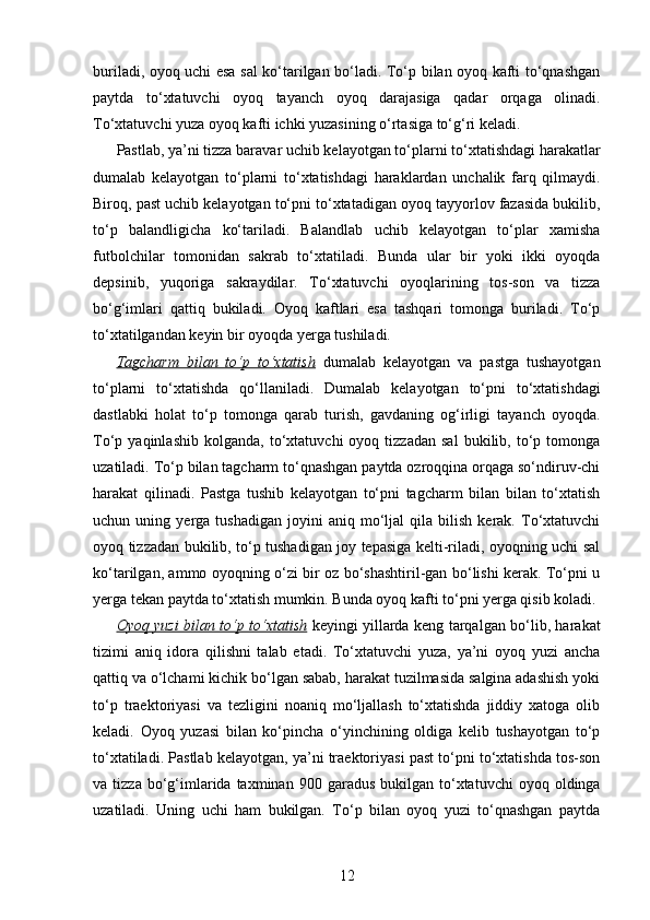 buriladi, oyoq uchi esa sal ko‘tarilgan bo‘ladi. To‘p bilan oyoq kafti to‘qnashgan
paytda   to‘xtatuvchi   oyoq   tayanch   oyoq   darajasiga   qadar   orqaga   olinadi.
To‘xtatuvchi yuza oyoq kafti ichki yuzasining o‘rtasiga to‘g‘ri keladi.
Pastlab, ya’ni tizza baravar uchib kelayotgan to‘plarni to‘xtatishdagi harakatlar
dumalab   kelayotgan   to‘plarni   to‘xtatishdagi   haraklardan   unchalik   farq   qilmaydi.
Biroq, past uchib kelayotgan to‘pni to‘xtatadigan oyoq tayyorlov fazasida bukilib,
to‘p   balandligicha   ko‘tariladi.   Balandlab   uchib   kelayotgan   to‘plar   xamisha
futbolchilar   tomonidan   sakrab   to‘xtatiladi.   Bunda   ular   bir   yoki   ikki   oyoqda
depsinib,   yuqoriga   sakraydilar.   To‘xtatuvchi   oyoqlarining   tos-son   va   tizza
bo‘g‘imlari   qattiq   bukiladi.   Oyoq   kaftlari   esa   tashqari   tomonga   buriladi.   To‘p
to‘xtatilgandan keyin bir oyoqda yerga tushiladi. 
Tagcharm   bilan   to‘p   to‘xtatish   dumalab   kelayotgan   va   pastga   tushayotgan
to‘plarni   to‘xtatishda   qo‘llaniladi.   Dumalab   kelayotgan   to‘pni   to‘xtatishdagi
dastlabki   holat   to‘p   tomonga   qarab   turish,   gavdaning   og‘irligi   tayanch   oyoqda.
To‘p  yaqinlashib   kolganda,   to‘xtatuvchi   oyoq   tizzadan   sal   bukilib,  to‘p  tomonga
uzatiladi. To‘p bilan tagcharm to‘qnashgan paytda ozroqqina orqaga so‘ndiruv-chi
harakat   qilinadi.   Pastga   tushib   kelayotgan   to‘pni   tagcharm   bilan   bilan   to‘xtatish
uchun  uning   yerga  tushadigan   joyini   aniq  mo‘ljal   qila   bilish   kerak.   To‘xtatuvchi
oyoq tizzadan bukilib, to‘p tushadigan joy tepasiga kelti-riladi, oyoqning uchi sal
ko‘tarilgan, ammo oyoqning o‘zi bir oz bo‘shashtiril-gan bo‘lishi kerak. To‘pni u
yerga tekan paytda to‘xtatish mumkin. Bunda oyoq kafti to‘pni yerga qisib koladi.
Oyoq yuzi bilan to‘p to‘xtatish   keyingi yillarda keng tarqalgan bo‘lib, harakat
tizimi   aniq   idora   qilishni   talab   etadi.   To‘xtatuvchi   yuza,   ya’ni   oyoq   yuzi   ancha
qattiq va o‘lchami kichik bo‘lgan sabab, harakat tuzilmasida salgina adashish yoki
to‘p   traektoriyasi   va   tezligini   noaniq   mo‘ljallash   to‘xtatishda   jiddiy   xatoga   olib
keladi.   Oyoq   yuzasi   bilan   ko‘pincha   o‘yinchining   oldiga   kelib   tushayotgan   to‘p
to‘xtatiladi. Pastlab kelayotgan, ya’ni traektoriyasi past to‘pni to‘xtatishda tos-son
va  tizza  bo‘g‘imlarida  taxminan  900  garadus   bukilgan   to‘xtatuvchi  oyoq  oldinga
uzatiladi.   Uning   uchi   ham   bukilgan.   To‘p   bilan   oyoq   yuzi   to‘qnashgan   paytda
12 