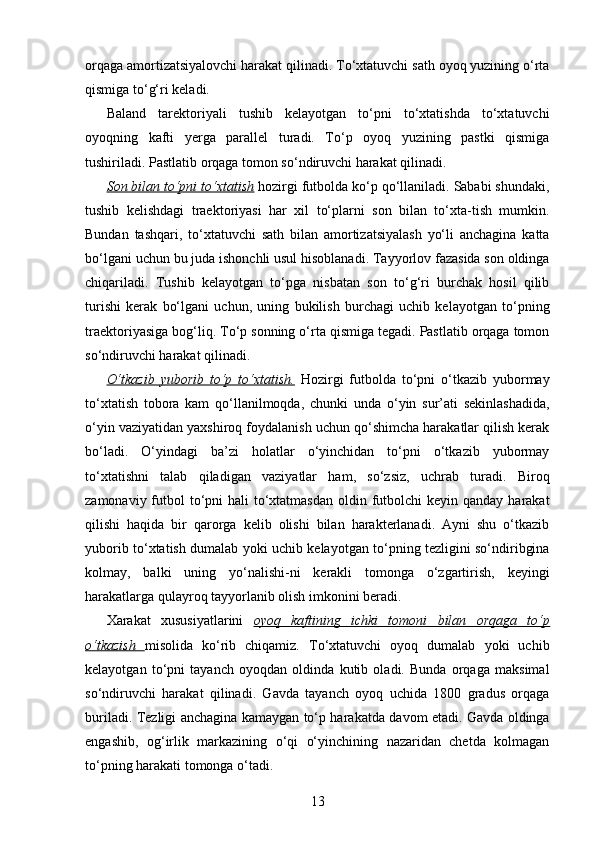 orqaga amortizatsiyalovchi harakat qilinadi. To‘xtatuvchi sath oyoq yuzining o‘rta
qismiga to‘g‘ri keladi.
Baland   tarektoriyali   tushib   kelayotgan   to‘pni   to‘xtatishda   to‘xtatuvchi
oyoqning   kafti   yerga   parallel   turadi.   To‘p   oyoq   yuzining   pastki   qismiga
tushiriladi. Pastlatib orqaga tomon so‘ndiruvchi harakat qilinadi. 
Son bilan to‘pni to‘xtatish  hozirgi futbolda ko‘p qo‘llaniladi. Sababi shundaki,
tushib   kelishdagi   traektoriyasi   har   xil   to‘plarni   son   bilan   to‘xta-tish   mumkin.
Bundan   tashqari,   to‘xtatuvchi   sath   bilan   amortizatsiyalash   yo‘li   anchagina   katta
bo‘lgani uchun bu juda ishonchli usul hisoblanadi. Tayyorlov fazasida son oldinga
chiqariladi.   Tushib   kelayotgan   to‘pga   nisbatan   son   to‘g‘ri   burchak   hosil   qilib
turishi   kerak   bo‘lgani   uchun,   uning   bukilish   burchagi   uchib   kelayotgan   to‘pning
traektoriyasiga bog‘liq. To‘p sonning o‘rta qismiga tegadi. Pastlatib orqaga tomon
so‘ndiruvchi harakat qilinadi. 
O‘tkazib   yuborib   to‘p   to‘xtatish.   Hozirgi   futbolda   to‘pni   o‘tkazib   yubormay
to‘xtatish   tobora   kam   qo‘llanilmoqda,   chunki   unda   o‘yin   sur’ati   sekinlashadida,
o‘yin vaziyatidan yaxshiroq foydalanish uchun qo‘shimcha harakatlar qilish kerak
bo‘ladi.   O‘yindagi   ba’zi   holatlar   o‘yinchidan   to‘pni   o‘tkazib   yubormay
to‘xtatishni   talab   qiladigan   vaziyatlar   ham,   so‘zsiz,   uchrab   turadi.   Biroq
zamonaviy futbol  to‘pni  hali  to‘xtatmasdan  oldin futbolchi  keyin qanday harakat
qilishi   haqida   bir   qarorga   kelib   olishi   bilan   harakterlanadi.   Ayni   shu   o‘tkazib
yuborib to‘xtatish dumalab yoki uchib kelayotgan to‘pning tezligini so‘ndiribgina
kolmay,   balki   uning   yo‘nalishi-ni   kerakli   tomonga   o‘zgartirish,   keyingi
harakatlarga qulayroq tayyorlanib olish imkonini beradi. 
Xarakat   xususiyatlarini   oyoq   kaftining   ichki   tomoni   bilan   orqaga   to‘p
o‘tkazish         misolida   ko‘rib   chiqamiz.   To‘xtatuvchi   oyoq   dumalab   yoki   uchib
kelayotgan   to‘pni   tayanch   oyoqdan   oldinda   kutib   oladi.   Bunda   orqaga   maksimal
so‘ndiruvchi   harakat   qilinadi.   Gavda   tayanch   oyoq   uchida   1800   gradus   orqaga
buriladi. Tezligi anchagina kamaygan to‘p harakatda davom etadi. Gavda oldinga
engashib,   og‘irlik   markazining   o‘qi   o‘yinchining   nazaridan   chetda   kolmagan
to‘pning harakati tomonga o‘tadi. 
13 