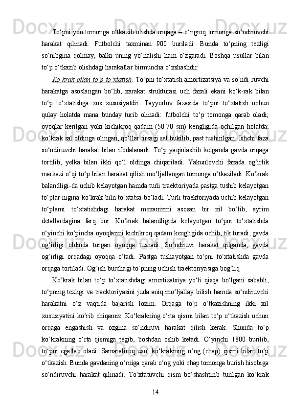 To‘pni yon tomonga o‘tkazib olishda orqaga – o‘ngroq tomonga so‘ndiruvchi
harakat   qilinadi.   Futbolchi   taxminan   900   buriladi.   Bunda   to‘pning   tezligi
so‘nibgina   qolmay,   balki   uning   yo‘nalishi   ham   o‘zgaradi.   Boshqa   usullar   bilan
to‘p o‘tkazib olishdagi harakatlar birmuncha o‘xshashdir. 
Ko‘krak bilan to‘p to‘xtatish .   To‘pni to‘xtatish amortizatsiya va so‘ndi-ruvchi
harakatga   asoslangan   bo‘lib,   xarakat   strukturasi   uch   fazali   ekani   ko‘k-rak   bilan
to‘p   to‘xtatishga   xos   xususiyatdir.   Tayyorlov   fazasida   to‘pni   to‘xtatish   uchun
qulay   holatda   mana   bunday   turib   olinadi:   futbolchi   to‘p   tomonga   qarab   oladi;
oyoqlar   kerilgan   yoki   kichikroq   qadam   (50-70   sm )   kengligida   ochilgan   holatda;
ko‘krak sal oldinga olingan, qo‘llar tirsagi sal bukilib, past tushirilgan. Ishchi faza
so‘ndiruvchi   harakat   bilan   ifodalanadi.   To‘p   yaqinlashib   kelganda   gavda   orqaga
tortilib,   yelka   bilan   ikki   qo‘l   oldinga   chiqariladi.   Yakunlovchi   fazada   og‘irlik
markazi o‘qi to‘p bilan harakat qilish mo‘ljallangan tomonga o‘tkaziladi. Ko‘krak
balandligi-da uchib kelayotgan hamda turli traektoriyada pastga tushib kelayotgan
to‘plar-nigina ko‘krak biln to‘xtatsa bo‘ladi. Turli traektoriyada uchib kelayotgan
to‘plarni   to‘xtatishdagi   harakat   mexanizmi   asosan   bir   xil   bo‘lib,   ayrim
detallardagina   farq   bor.   Ko‘krak   balandligida   kelayotgan   to‘pni   to‘xtatishda
o‘yinchi ko‘pincha oyoqlarini kichikroq qadam kengligida ochib, tik turadi, gavda
og‘irligi   oldinda   turgan   oyoqqa   tushadi.   So‘ndiruvi   harakat   qilganda,   gavda
og‘irligi   orqadagi   oyoqqa   o‘tadi.   Pastga   tushayotgan   to‘pni   to‘xtatishda   gavda
orqaga tortiladi. Og‘ish burchagi to‘pning uchish traektoriyasiga bog‘liq 
Ko‘krak   bilan   to‘p   to‘xtatishdagi   amortizatsiya   yo‘li   qisqa   bo‘lgani   sababli,
to‘pning tezligi  va traektoriyasini  juda aniq mo‘ljallay bilish hamda so‘ndiruvchi
harakatni   o‘z   vaqtida   bajarish   lozim.   Orqaga   to‘p   o‘tkazishning   ikki   xil
xususiyatini  ko‘rib chiqamiz. Ko‘krakning o‘rta qismi bilan to‘p o‘tkazish uchun
orqaga   engashish   va   ozgina   so‘ndiruvi   harakat   qilish   kerak.   Shunda   to‘p
ko‘krakning   o‘rta   qismiga   tegib,   boshdan   oshib   ketadi.   O‘yinchi   1800   burilib,
to‘pni   egallab   oladi.   Samaraliroq   usul   ko‘krakning   o‘ng   (chap)   qismi   bilan   to‘p
o‘tkazish. Bunda gavdaning o‘rniga qarab o‘ng yoki chap tomonga burish hisobiga
so‘ndiruvchi   harakat   qilinadi.   To‘xtatuvchi   qism   bo‘shashtirib   turilgan   ko‘krak
14 