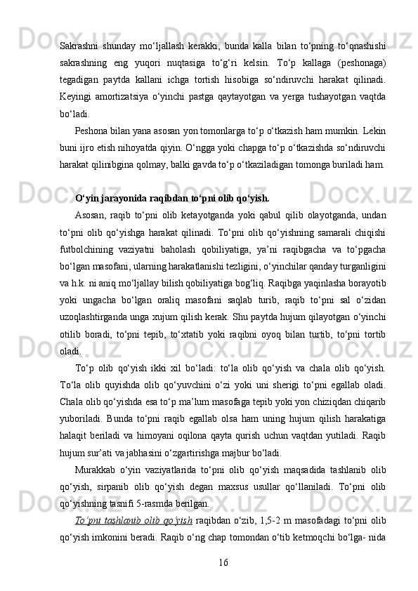 Sakrashni   shunday   mo‘ljallash   kerakki,   bunda   kalla   bilan   to‘pning   to‘qnashishi
sakrashning   eng   yuqori   nuqtasiga   to‘g‘ri   kelsin.   To‘p   kallaga   (peshonaga)
tegadigan   paytda   kallani   ichga   tortish   hisobiga   so‘ndiruvchi   harakat   qilinadi.
Keyingi   amortizatsiya   o‘yinchi   pastga   qaytayotgan   va   yerga   tushayotgan   vaqtda
bo‘ladi.
Peshona bilan yana asosan yon tomonlarga to‘p o‘tkazish ham mumkin. Lekin
buni ijro etish nihoyatda qiyin. O‘ngga yoki chapga to‘p o‘tkazishda so‘ndiruvchi
harakat qilinibgina qolmay, balki gavda to‘p o‘tkaziladigan tomonga buriladi ham.
O‘yin jarayonida raqibdan to‘pni olib qo‘yish.
Asosan,   raqib   to‘pni   olib   ketayotganda   yoki   qabul   qilib   olayotganda,   undan
to‘pni   olib   qo‘yishga   harakat   qilinadi.   To‘pni   olib   qo‘yishning   samarali   chiqishi
futbolchining   vaziyatni   baholash   qobiliyatiga,   ya’ni   raqibgacha   va   to‘pgacha
bo‘lgan masofani, ularning harakatlanishi tezligini, o‘yinchilar qanday turganligini
va h.k. ni aniq mo‘ljallay bilish qobiliyatiga bog‘liq. Raqibga yaqinlasha borayotib
yoki   ungacha   bo‘lgan   oraliq   masofani   saqlab   turib,   raqib   to‘pni   sal   o‘zidan
uzoqlashtirganda unga xujum qilish kerak. Shu paytda hujum qilayotgan o‘yinchi
otilib   boradi,   to‘pni   tepib,   to‘xtatib   yoki   raqibni   oyoq   bilan   turtib,   to‘pni   tortib
oladi.
To‘p   olib   qo‘yish   ikki   xil   bo‘ladi:   to‘la   olib   qo‘yish   va   chala   olib   qo‘yish.
To‘la   olib   quyishda   olib   qo‘yuvchini   o‘zi   yoki   uni   sherigi   to‘pni   egallab   oladi.
Chala olib qo‘yishda esa to‘p ma’lum masofaga tepib yoki yon chiziqdan chiqarib
yuboriladi.   Bunda   to‘pni   raqib   egallab   olsa   ham   uning   hujum   qilish   harakatiga
halaqit   beriladi   va   himoyani   oqilona   qayta   qurish   uchun   vaqtdan   yutiladi.   Raqib
hujum sur’ati va jabhasini o‘zgartirishga majbur bo‘ladi.
Murakkab   o‘yin   vaziyatlarida   to‘pni   olib   qo‘yish   maqsadida   tashlanib   olib
qo‘yish,   sirpanib   olib   qo‘yish   degan   maxsus   usullar   qo‘llaniladi.   To‘pni   olib
qo‘yishning tasnifi 5-rasmda berilgan.
To‘pni  tashlanib  olib  qo‘yish   raqibdan   o‘zib,  1,5-2   m   masofadagi  to‘pni   olib
qo‘yish imkonini beradi. Raqib o‘ng chap tomondan o‘tib ketmoqchi bo‘lga- nida
16 