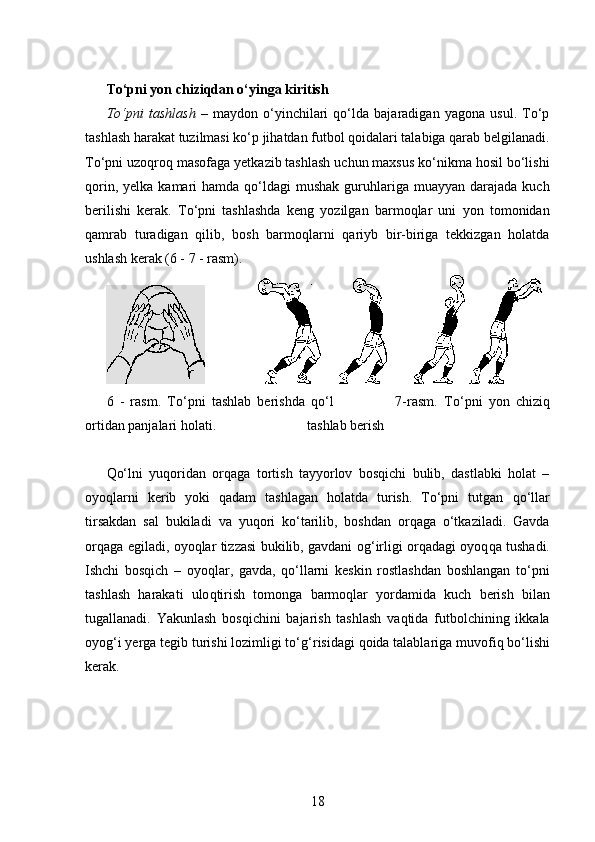 To‘pni yon chiziqdan o‘yinga kiritish
To‘pni   tashlash   –   maydon   o‘yinchilari   qo‘lda   bajaradigan   yagona   usul.   To‘p
tashlash harakat tuzilmasi ko‘p jihatdan futbol qoidalari talabiga qarab belgilanadi.
To‘pni uzoqroq masofaga yetkazib tashlash uchun maxsus ko‘nikma hosil bo‘lishi
qorin,  yelka  kamari   hamda  qo‘ldagi   mushak  guruhlariga  muayyan  darajada  kuch
berilishi   kerak.   To‘pni   tashlashda   keng   yozilgan   barmoqlar   uni   yon   tomonidan
qamrab   turadigan   qilib,   bosh   barmoqlarni   qariyb   bir-biriga   tekkizgan   holatda
ushlash kerak (6 - 7 - rasm).
                               
6   -   rasm.   To‘pni   tashlab   berishda   qo‘l                     7-rasm.   To‘pni   yon   chiziq
ortidan panjalari holati.                          tashlab berish
Qo‘lni   yuqoridan   orqaga   tortish   tayyorlov   bosqichi   bulib,   dastlabki   holat   –
oyoqlarni   kerib   yoki   qadam   tashlagan   holatda   turish.   To‘pni   tutgan   qo‘ llar
tirsakdan   sal   bukiladi   va   yuqori   ko‘tarilib,   boshdan   orqaga   o‘tkaziladi.   Gavda
orqaga egiladi, oyoqlar tizzasi bukilib, gavdani o g‘ irligi orqadagi oyoq q a tushadi.
Ishchi   bosqich   –   oyoqlar,   gavda,   qo‘llarni   keskin   rostlashdan   boshlangan   to‘pni
tashlash   harakati   ulo q tirish   tomonga   barmo q lar   yordamida   kuch   berish   bilan
tugallanadi.   Yakunlash   bosqichini   bajarish   tashlash   vaqtida   futbolchining   ikkala
oyog‘i yerga tegib turishi lozimligi to‘ g‘ risidagi qoida talablariga muvofi q  bo‘lishi
kerak. 
18 