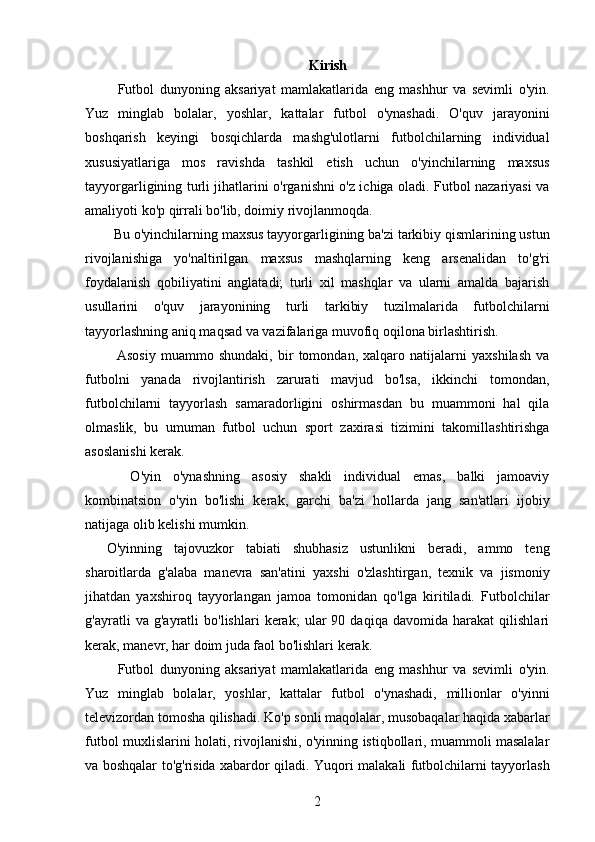 Kirish
    Futbol   dunyoning   aksariyat   mamlakatlarida   eng   mashhur   va   sevimli   o'yin.
Yuz   minglab   bolalar,   yoshlar,   kattalar   futbol   o'ynashadi.   O'quv   jarayonini
boshqarish   keyingi   bosqichlarda   mashg'ulotlarni   futbolchilarning   individual
xususiyatlariga   mos   ravishda   tashkil   etish   uchun   o'yinchilarning   maxsus
tayyorgarligining turli jihatlarini o'rganishni o'z ichiga oladi. Futbol nazariyasi va
amaliyoti ko'p qirrali bo'lib, doimiy rivojlanmoqda.
  Bu o'yinchilarning maxsus tayyorgarligining ba'zi tarkibiy qismlarining ustun
rivojlanishiga   yo'naltirilgan   maxsus   mashqlarning   keng   arsenalidan   to'g'ri
foydalanish   qobiliyatini   anglatadi;   turli   xil   mashqlar   va   ularni   amalda   bajarish
usullarini   o'quv   jarayonining   turli   tarkibiy   tuzilmalarida   futbolchilarni
tayyorlashning aniq maqsad va vazifalariga muvofiq oqilona birlashtirish.
    Asosiy   muammo   shundaki,   bir   tomondan,   xalqaro   natijalarni   yaxshilash   va
futbolni   yanada   rivojlantirish   zarurati   mavjud   bo'lsa,   ikkinchi   tomondan,
futbolchilarni   tayyorlash   samaradorligini   oshirmasdan   bu   muammoni   hal   qila
olmaslik,   bu   umuman   futbol   uchun   sport   zaxirasi   tizimini   takomillashtirishga
asoslanishi kerak.
    O'yin   o'ynashning   asosiy   shakli   individual   emas,   balki   jamoaviy
kombinatsion   o'yin   bo'lishi   kerak,   garchi   ba'zi   hollarda   jang   san'atlari   ijobiy
natijaga olib kelishi mumkin.
O'yinning   tajovuzkor   tabiati   shubhasiz   ustunlikni   beradi,   ammo   teng
sharoitlarda   g'alaba   manevra   san'atini   yaxshi   o'zlashtirgan,   texnik   va   jismoniy
jihatdan   yaxshiroq   tayyorlangan   jamoa   tomonidan   qo'lga   kiritiladi.   Futbolchilar
g'ayratli   va   g'ayratli   bo'lishlari   kerak;   ular   90   daqiqa   davomida   harakat   qilishlari
kerak, manevr, har doim juda faol bo'lishlari kerak.
    Futbol   dunyoning   aksariyat   mamlakatlarida   eng   mashhur   va   sevimli   o'yin.
Yuz   minglab   bolalar,   yoshlar,   kattalar   futbol   o'ynashadi,   millionlar   o'yinni
televizordan tomosha qilishadi. Ko'p sonli maqolalar, musobaqalar haqida xabarlar
futbol muxlislarini holati, rivojlanishi, o'yinning istiqbollari, muammoli masalalar
va boshqalar to'g'risida xabardor qiladi. Yuqori malakali futbolchilarni tayyorlash
2 
