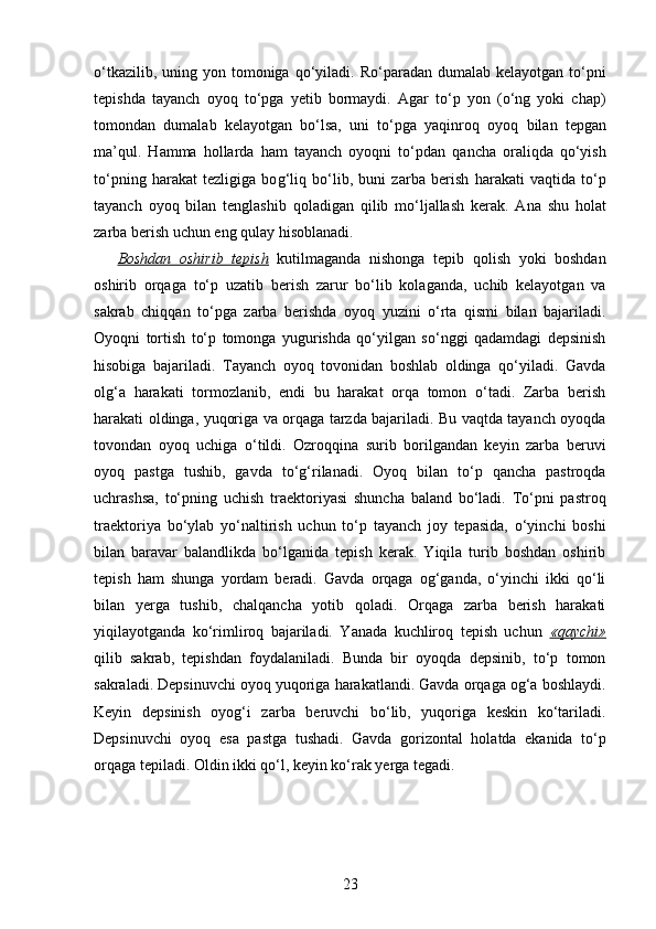 o‘tkazilib, uning yon tomoniga   q o‘yiladi. Ro‘paradan dumalab  kelayotgan to‘pni
tepishda   tayanch   oyo q   to‘pga   yetib   bormaydi.   Agar   to‘p   yon   (o‘ng   yoki   chap)
tomondan   dumalab   kelayotgan   bo‘lsa,   uni   to‘pga   yaqinro q   oyo q   bilan   tepgan
ma’ q ul.   H amma   h ollarda   h am   tayanch   oyoqni   to‘pdan   q ancha   orali q da   q o‘yish
to‘pning   harakat   tezligiga   bo g‘ li q   bo‘lib,   buni   zarba   berish   h arakati   vaqtida   to‘p
tayanch   oyo q   bilan   tenglashib   q ol adigan   q ilib   mo‘ljallash   kerak.   Ana   shu   h olat
zarba berish uchun eng  qu lay  h isoblanadi.
Boshdan   oshirib   tepish   kutilmaganda   nishonga   tepib   qolish   yoki   boshdan
oshirib   orqaga   to‘p   uzatib   berish   zarur   bo‘lib   kolaganda,   uchib   kelayotgan   va
sakrab   chiqqan   to‘pga   zarba   berishda   oyoq   yuzini   o‘rta   qismi   bilan   bajariladi.
Oyoqni   tortish   to‘p   tomonga   yugurishda   qo‘yilgan   so‘nggi   qadamdagi   depsinish
hisobiga   bajariladi.   Tayanch   oyoq   tovonidan   boshlab   oldinga   qo‘yiladi.   Gavda
olg‘a   harakati   tormozlanib,   endi   bu   harakat   orqa   tomon   o‘tadi.   Zarba   berish
harakati oldinga, yuqoriga va orqaga tarzda bajariladi. Bu vaqtda tayanch oyoqda
tovondan   oyoq   uchiga   o‘tildi.   Ozroqqina   surib   borilgandan   keyin   zarba   beruvi
oyoq   pastga   tushib,   gavda   to‘g‘rilanadi.   Oyoq   bilan   to‘p   qancha   pastroqda
uchrashsa,   to‘pning   uchish   traektoriyasi   shuncha   baland   bo‘ladi.   To‘pni   pastroq
traektoriya   bo‘ylab   yo‘naltirish   uchun   to‘p   tayanch   joy   tepasida,   o‘yinchi   boshi
bilan   baravar   balandlikda   bo‘lganida   tepish   kerak.   Yiqila   turib   boshdan   oshirib
tepish   ham   shunga   yordam   beradi.   Gavda   orqaga   og‘ganda,   o‘yinchi   ikki   qo‘li
bilan   yerga   tushib,   chalqancha   yotib   qoladi.   Orqaga   zarba   berish   harakati
yiqilayotganda   ko‘rimliroq   bajariladi.   Yanada   kuchliroq   tepish   uchun   «qaychi»
qilib   sakrab,   tepishdan   foydalaniladi.   Bunda   bir   oyoqda   depsinib,   to‘p   tomon
sakraladi. Depsinuvchi oyoq yuqoriga harakatlandi. Gavda orqaga og‘a boshlaydi.
Keyin   depsinish   oyog‘i   zarba   beruvchi   bo‘lib,   yuqoriga   keskin   ko‘tariladi.
Depsinuvchi   oyoq   esa   pastga   tushadi.   Gavda   gorizontal   holatda   ekanida   to‘p
orqaga tepiladi. Oldin ikki qo‘l, keyin ko‘rak yerga tegadi.
23 