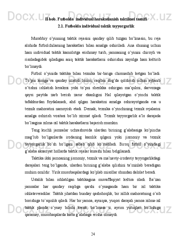 II bob. Futbolda  individual harakatlanish taktikasi tasnifi
2.1. Futbolda individual taktik tayyorgarlik
Murabbiy   o’yinning   taktik   rejasini   qanday   qilib   tuzgan   bo’lmasin,   bu   reja
alohida   futbolchilarning   harakatlari   bilan   amalga   oshiriladi.   Ana   shuning   uchun
ham   individual   taktik   kamolotga   erishmay   turib,   jamoaning   o’yinini   chiroyli   va
risoladagidek   qiladigan   aniq   taktik   harakatlarni   oshirishni   xayolga   ham   keltirib
bo’lmaydi.
Futbol   o’yinida   taktika   bilan   texnika   bir-biriga   chirmashib   ketgan   bo’ladi.
To’pni   kimga   va   qanday   uzatish   lozim,   raqibni   dog’da   qoldirish   uchun   aylanib
o’tishni   ishlatish   kerakmi   yoki   to’pni   sherikka   oshirgan   ma’qulmi,   darvozaga
qaysi   paytda   zarb   berish   zarur   ekanligini   Hal   qilayotgan   o’yinchi   taktik
tafakkurdan   foydalanadi,   ahd   qilgan   harakatini   amalga   oshirayotganda   esa   u
texnik   mahoratini   namoyish   etadi.   Demak,   texnika   o’yinchining   texnik   rejalarini
amalga   oshirish   vositasi   bo’lib   xizmat   qiladi.   Texnik   tayyorgarlik   a’lo   darajada
bo’lsagina xilma-xil taktik harakatlarni bajarish mumkin.
Teng   kuchli   jamoalar   uchrashuvida   ulardan   birining   g’alabasiga   ko’pincha
mag’lub   bo’lganlarda   irodaning   kamlik   qilgani   yoki   jismoniy   va   texnik
tayyorgarlik   bo’sh   bo’lgani   sabab   qilib   ko’rsatiladi.   Biroq   futbol   o’yinidagi
g’alaba aksariyat hollarda taktik rejalar kurashi bilan belgilanadi.
Taktika ikki jamoaning jismoniy, texnik va ma’naviy-irodaviy tayyogarlikdagi
darajalari   teng   bo’lganda,   ulardan   birining   g’alaba   qilishini   ta’minlab   beradigan
muhim omildir. Yirik musobaqalardagi ko’plab misollar shundan dalolat beradi.
Ustalik   bilan   ishlatilgan   taktikagina   muvaffaqiyat   keltira   oladi.   Ba’zan
jamoalar   har   qanday   raqibga   qarshi   o’ynaganda   ham   bir   xil   taktika
ishlataveradilar. Taktik jihatdan bunday qashshoqlik, bir xillik mahoratning o’sib
borishiga to’sqinlik qiladi. Har bir jamoa, ayniqsa, yuqori darajali jamoa xilma-xil
taktik   planda   o’ynay   bilishi   kerak,   bo’lmasa   u,   ayrim   yutuqlari   bo’lishiga
qaramay, musobaqalarda katta g’alabaga erisha olmaydi.
24 