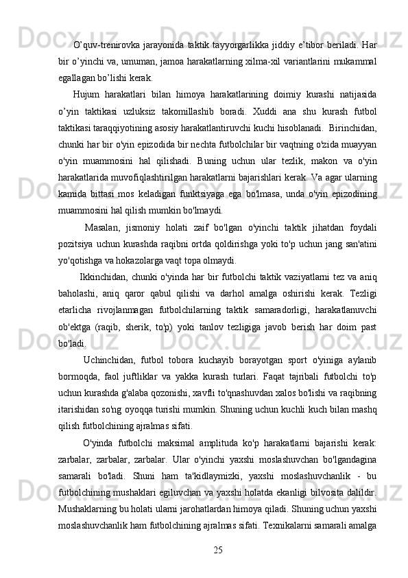 O’quv-trenirovka   jarayonida   taktik   tayyorgarlikka   jiddiy   e’tibor   beriladi.   Har
bir o’yinchi va, umuman, jamoa harakatlarning xilma-xil variantlarini mukammal
egallagan bo’lishi kerak.
Hujum   harakatlari   bilan   himoya   harakatlarining   doimiy   kurashi   natijasida
o’yin   taktikasi   uzluksiz   takomillashib   boradi.   Xuddi   ana   shu   kurash   futbol
taktikasi taraqqiyotining asosiy harakatlantiruvchi kuchi hisoblanadi.  Birinchidan,
chunki har bir o'yin epizodida bir nechta futbolchilar bir vaqtning o'zida muayyan
o'yin   muammosini   hal   qilishadi.   Buning   uchun   ular   tezlik,   makon   va   o'yin
harakatlarida muvofiqlashtirilgan harakatlarni bajarishlari kerak. Va agar ularning
kamida   bittasi   mos   keladigan   funktsiyaga   ega   bo'lmasa,   unda   o'yin   epizodining
muammosini hal qilish mumkin bo'lmaydi.
    Masalan,   jismoniy   holati   zaif   bo'lgan   o'yinchi   taktik   jihatdan   foydali
pozitsiya uchun kurashda raqibni  ortda qoldirishga yoki  to'p uchun jang san'atini
yo'qotishga va hokazolarga vaqt topa olmaydi.
   Ikkinchidan,  chunki  o'yinda har  bir  futbolchi  taktik vaziyatlarni  tez va aniq
baholashi,   aniq   qaror   qabul   qilishi   va   darhol   amalga   oshirishi   kerak.   Tezligi
etarlicha   rivojlanmagan   futbolchilarning   taktik   samaradorligi,   harakatlanuvchi
ob'ektga   (raqib,   sherik,   to'p)   yoki   tanlov   tezligiga   javob   berish   har   doim   past
bo'ladi.
    Uchinchidan,   futbol   tobora   kuchayib   borayotgan   sport   o'yiniga   aylanib
bormoqda,   faol   juftliklar   va   yakka   kurash   turlari.   Faqat   tajribali   futbolchi   to'p
uchun kurashda g'alaba qozonishi, xavfli to'qnashuvdan xalos bo'lishi va raqibning
itarishidan so'ng oyoqqa turishi mumkin. Shuning uchun kuchli kuch bilan mashq
qilish futbolchining ajralmas sifati.
    O'yinda   futbolchi   maksimal   amplituda   ko'p   harakatlarni   bajarishi   kerak:
zarbalar,   zarbalar,   zarbalar.   Ular   o'yinchi   yaxshi   moslashuvchan   bo'lgandagina
samarali   bo'ladi.   Shuni   ham   ta'kidlaymizki,   yaxshi   moslashuvchanlik   -   bu
futbolchining mushaklari egiluvchan va yaxshi holatda ekanligi bilvosita dalildir.
Mushaklarning bu holati ularni jarohatlardan himoya qiladi. Shuning uchun yaxshi
moslashuvchanlik ham futbolchining ajralmas sifati. Texnikalarni samarali amalga
25 