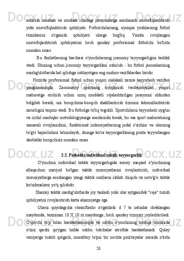 oshirish   mushak   va   mushak   ichidagi   jarayonlarga   asoslanadi   muvofiqlashtirish
yoki   muvofiqlashtirish   qobiliyati.   Futbolchilarning,   ayniqsa   yoshlarning   futbol
texnikasini   o'rganish   qobiliyati   ularga   bog'liq.   Yaxshi   rivojlangan
muvofiqlashtirish   qobiliyatisiz   hech   qanday   professional   futbolchi   bo'lishi
mumkin emas.
    Bu   fazilatlarning   barchasi   o'yinchilarning   jismoniy   tayyorgarligini   tashkil
etadi.   Shuning   uchun   jismoniy   tayyorgarlikni   oshirish   -   bu   futbol   jamoalarining
mashg'ulotlarida hal qilishga intilayotgan eng muhim vazifalardan biridir.
Hozirda   professional   futbol   uchun   yuqori   malakali   zaxira   tayyorlash   vazifasi
yangilanmoqda.   Zamonaviy   sportning   rivojlanish   tendentsiyalari   yuqori
mahoratga   erishish   uchun   uzoq   muddatli   rejalashtirilgan   jarayonni   oldindan
belgilab   beradi,   uni   bosqichma-bosqich   shakllantirish   tizimini   takomillashtirish
zarurligini taqozo etadi. Bu futbolga to'liq tegishli. Sportchilarni tayyorlash uyg'un
va izchil mashqlar metodologiyasiga asoslanishi kerak, bu esa sport mahoratining
samarali   rivojlanishini,   funktsional   imkoniyatlarning   jadal   o'sishini   va   ularning
to'g'ri   bajarilishini   ta'minlaydi,   shunga   ko'ra   tayyorgarlikning   puxta   tayyorlangan
dastlabki bosqichisiz mumkin emas.
2.2. Futbolda individual taktik tayyorgarlik
    O'yinchini   individual   taktik   tayyorgarligida   asosiy   maqsad   o'yinchining
allaqachon   mavjud   bo'lgan   taktik   xususiyatlarini   rivojlantirish,   individual
xususiyatlarga   asoslangan   yangi   taktik   usullarni   ishlab   chiqish   va   noto'g'ri   taktik
ko'nikmalarni yo'q qilishdir.
   Shaxsiy taktik mashg'ulotlarda joy tanlash yoki ular aytganidek "reja" tuzish
qobiliyatini rivojlantirish katta ahamiyatga ega.
    Ularni   quyidagicha   «tasniflash»   o'rgatiladi:   6   7   ta   ustunlar   cheklangan
maydonda, taxminan 10 X 10 m maydonga, hech qanday tizimsiz joylashtiriladi.
O'quvchi   to'p   bilan   harakatlanmoqda   va   ushbu   o'yinchining   boshqa   tomonida
o'zini   qarshi   qo'ygan   holda   ushbu   tokchalar   atrofida   harakatlanadi.   Qulay
vaziyatga   tushib   qolgach,   murabbiy   to'pni   bir   nechta   pozitsiyalar   orasida   o'tishi
26 