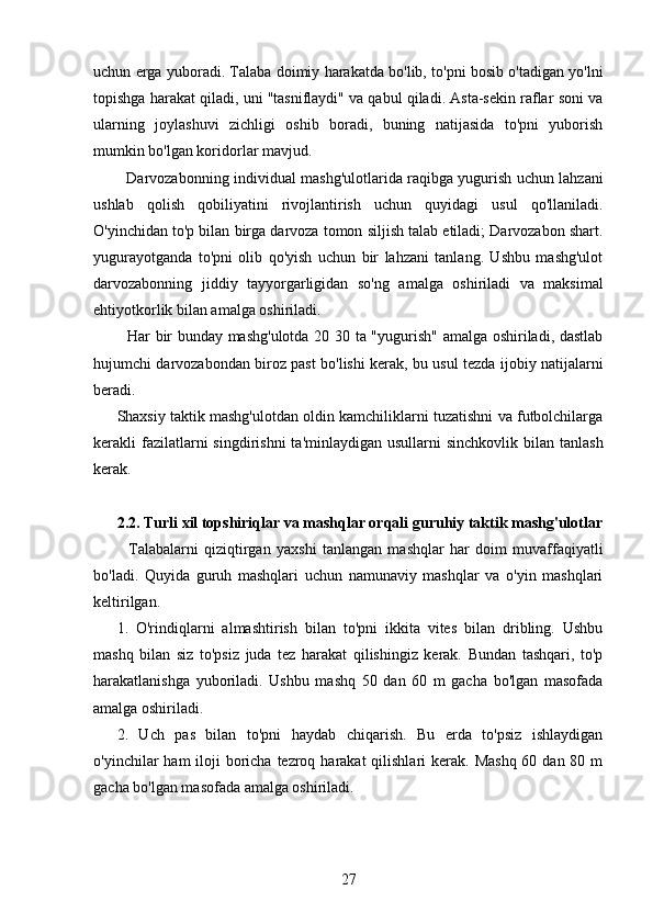 uchun erga yuboradi. Talaba doimiy harakatda bo'lib, to'pni bosib o'tadigan yo'lni
topishga harakat qiladi, uni "tasniflaydi" va qabul qiladi. Asta-sekin raflar soni va
ularning   joylashuvi   zichligi   oshib   boradi,   buning   natijasida   to'pni   yuborish
mumkin bo'lgan koridorlar mavjud.
   Darvozabonning individual mashg'ulotlarida raqibga yugurish uchun lahzani
ushlab   qolish   qobiliyatini   rivojlantirish   uchun   quyidagi   usul   qo'llaniladi.
O'yinchidan to'p bilan birga darvoza tomon siljish talab etiladi; Darvozabon shart.
yugurayotganda   to'pni   olib   qo'yish   uchun   bir   lahzani   tanlang.   Ushbu   mashg'ulot
darvozabonning   jiddiy   tayyorgarligidan   so'ng   amalga   oshiriladi   va   maksimal
ehtiyotkorlik bilan amalga oshiriladi.
   Har bir bunday mashg'ulotda 20 30 ta "yugurish" amalga oshiriladi, dastlab
hujumchi darvozabondan biroz past bo'lishi kerak, bu usul tezda ijobiy natijalarni
beradi.
Shaxsiy taktik mashg'ulotdan oldin kamchiliklarni tuzatishni va futbolchilarga
kerakli  fazilatlarni   singdirishni   ta'minlaydigan  usullarni  sinchkovlik  bilan tanlash
kerak.
2.2. Turli xil topshiriqlar va mashqlar orqali guruhiy taktik mashg'ulotlar
    Talabalarni   qiziqtirgan   yaxshi   tanlangan   mashqlar   har   doim   muvaffaqiyatli
bo'ladi.   Quyida   guruh   mashqlari   uchun   namunaviy   mashqlar   va   o'yin   mashqlari
keltirilgan.
1.   O'rindiqlarni   almashtirish   bilan   to'pni   ikkita   vites   bilan   dribling.   Ushbu
mashq   bilan   siz   to'psiz   juda   tez   harakat   qilishingiz   kerak.   Bundan   tashqari,   to'p
harakatlanishga   yuboriladi.   Ushbu   mashq   50   dan   60   m   gacha   bo'lgan   masofada
amalga oshiriladi.
2.   Uch   pas   bilan   to'pni   haydab   chiqarish.   Bu   erda   to'psiz   ishlaydigan
o'yinchilar  ham  iloji  boricha tezroq harakat  qilishlari  kerak. Mashq  60 dan 80 m
gacha bo'lgan masofada amalga oshiriladi.
27 
