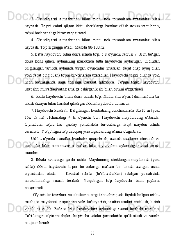 3.   O'rindiqlarni   almashtirish   bilan   to'pni   uch   tomonlama   uzatmalar   bilan
haydash.   To'pni   qabul   qilgan   kishi   sheriklarga   harakat   qilish   uchun   vaqt   berib,
to'pni boshqarishga biroz vaqt ajratadi.
4.   O'rindiqlarni   almashtirish   bilan   to'pni   uch   tomonlama   uzatmalar   bilan
haydash. To'p zigzagga o'tadi. Masofa 80-100 m.
5. Bitta haydovchi bilan doira ichida to'p. 6 8 o'yinchi radiusi 7 10 m bo'lgan
doira   hosil   qiladi,   aylananing   markazida   bitta   haydovchi   joylashgan.   Oldindan
belgilangan   tartibda   aylanada   turgan   o'yinchilar   (masalan,   faqat   chap   oyoq   bilan
yoki faqat o'ng bilan) to'pni bir-birlariga uzatadilar. Haydovchi to'pni olishga yoki
hech   bo'lmaganda   unga   tegishga   harakat   qilmoqda.   To'pga   tegib,   haydovchi
uzatishni muvaffaqiyatsiz amalga oshirgan kishi bilan o'rnini o'zgartiradi.
6. Ikkita haydovchi  bilan doira ichida to'p. Xuddi shu o'yin, lekin ma'lum bir
taktik dizayni bilan harakat qiladigan ikkita haydovchi doirasida.
7. Haydovchi kvadrati. Belgilangan kvadratning burchaklarida 10x10 m (yoki
15x   15   m)   o'lchamdagi   4   ta   o'yinchi   bor.   Haydovchi   maydonning   o'rtasida.
O'yinchilar   to'pni   har   qanday   yo'nalishda   bir-birlariga   faqat   maydon   ichida
berishadi. Yo'qotilgan to'p uzoqroq yuradiganlarning o'rnini o'zgartiradi.
Ushbu   o'yinda   asoratlar   kvadratni   qisqartirish,   uzatish   usullarini   cheklash   va
boshqalar   bilan   ham   mumkin.   Ba'zan   bitta   haydovchini   aylanishga   ruxsat   berish
mumkin.
8.   Ikkala   kvadratga   qarshi   uchta.   Maydonning   cheklangan   maydonida   (yoki
zalda)   ikkita   haydovchi   to'pni   bir-birlariga   ma'lum   bir   tarzda   uzatgan   uchta
o'yinchidan   oladi.       Kvadrat   ichida   (to'rtburchaklar)   istalgan   yo'nalishda
harakatlanishga   ruxsat   beriladi.   Yo'qotilgan   to'p   haydovchi   bilan   joylarni
o'zgartiradi.
  O'yinchilar texnikasi va taktikasini o'rgatish uchun juda foydali bo'lgan ushbu
mashqda   maydonni   qisqartirish   yoki  ko'paytirish,   uzatish  usulini   cheklash,   kirish
vazifalari   va   hk.   Ba'zida   bitta   haydovchini   aylanishga   ruxsat   berilishi   mumkin.
Ta'riflangan   o'yin   mashqlari   ko'pincha   ustalar   jamoalarida   qo'llaniladi   va   yaxshi
natijalar beradi.
28 