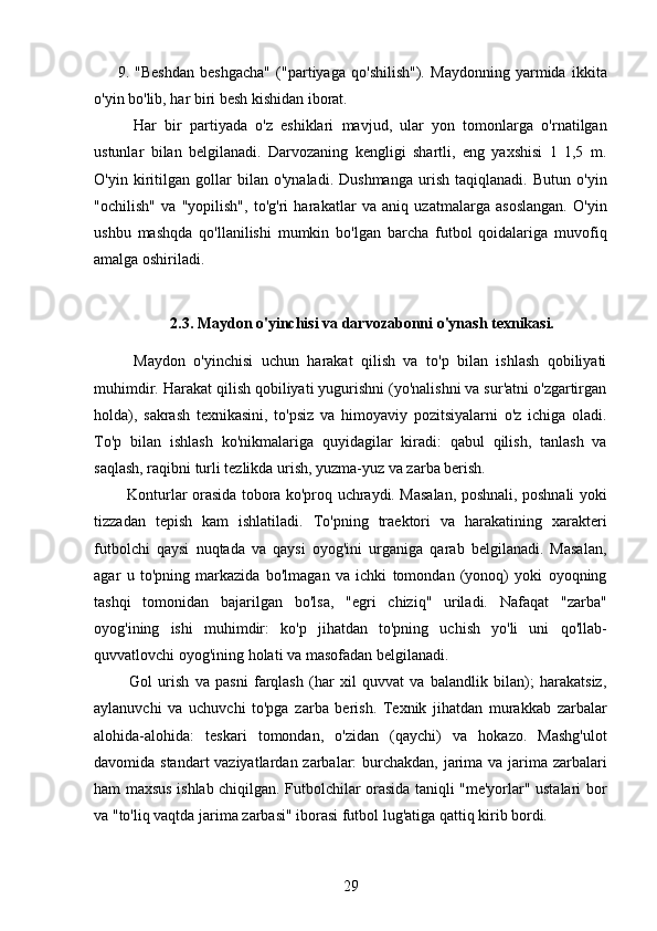 9.   "Beshdan   beshgacha"   ("partiyaga   qo'shilish").   Maydonning   yarmida   ikkita
o'yin bo'lib, har biri besh kishidan iborat.
    Har   bir   partiyada   o'z   eshiklari   mavjud,   ular   yon   tomonlarga   o'rnatilgan
ustunlar   bilan   belgilanadi.   Darvozaning   kengligi   shartli,   eng   yaxshisi   1   1,5   m.
O'yin   kiritilgan   gollar   bilan   o'ynaladi.   Dushmanga   urish   taqiqlanadi.   Butun   o'yin
"ochilish"   va   "yopilish",   to'g'ri   harakatlar   va   aniq   uzatmalarga   asoslangan.   O'yin
ushbu   mashqda   qo'llanilishi   mumkin   bo'lgan   barcha   futbol   qoidalariga   muvofiq
amalga oshiriladi.
2.3. Maydon o'yinchisi va darvozabonni o'ynash texnikasi.
    Maydon   o'yinchisi   uchun   harakat   qilish   va   to'p   bilan   ishlash   qobiliyati
muhimdir. Harakat qilish qobiliyati yugurishni (yo'nalishni va sur'atni o'zgartirgan
holda),   sakrash   texnikasini,   to'psiz   va   himoyaviy   pozitsiyalarni   o'z   ichiga   oladi.
To'p   bilan   ishlash   ko'nikmalariga   quyidagilar   kiradi:   qabul   qilish,   tanlash   va
saqlash, raqibni turli tezlikda urish, yuzma-yuz va zarba berish.
   Konturlar orasida tobora ko'proq uchraydi. Masalan, poshnali, poshnali yoki
tizzadan   tepish   kam   ishlatiladi.   To'pning   traektori   va   harakatining   xarakteri
futbolchi   qaysi   nuqtada   va   qaysi   oyog'ini   urganiga   qarab   belgilanadi.   Masalan,
agar   u   to'pning   markazida   bo'lmagan   va   ichki   tomondan   (yonoq)   yoki   oyoqning
tashqi   tomonidan   bajarilgan   bo'lsa,   "egri   chiziq"   uriladi.   Nafaqat   "zarba"
oyog'ining   ishi   muhimdir:   ko'p   jihatdan   to'pning   uchish   yo'li   uni   qo'llab-
quvvatlovchi oyog'ining holati va masofadan belgilanadi.
    Gol   urish   va   pasni   farqlash   (har   xil   quvvat   va   balandlik   bilan);   harakatsiz,
aylanuvchi   va   uchuvchi   to'pga   zarba   berish.   Texnik   jihatdan   murakkab   zarbalar
alohida-alohida:   teskari   tomondan,   o'zidan   (qaychi)   va   hokazo.   Mashg'ulot
davomida standart  vaziyatlardan zarbalar:  burchakdan, jarima va jarima zarbalari
ham maxsus ishlab chiqilgan. Futbolchilar orasida taniqli "me'yorlar" ustalari bor
va "to'liq vaqtda jarima zarbasi" iborasi futbol lug'atiga qattiq kirib bordi.
29 