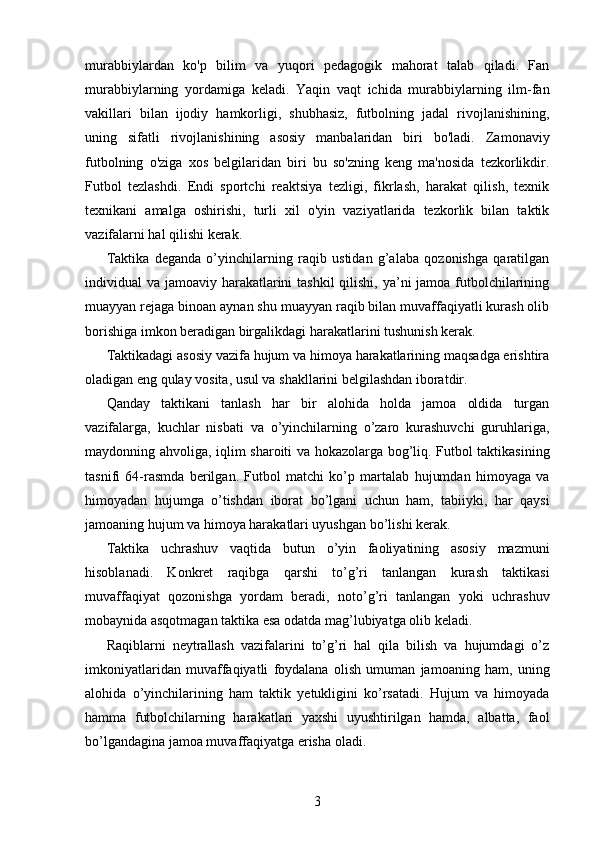 murabbiylardan   ko'p   bilim   va   yuqori   pedagogik   mahorat   talab   qiladi.   Fan
murabbiylarning   yordamiga   keladi.   Yaqin   vaqt   ichida   murabbiylarning   ilm-fan
vakillari   bilan   ijodiy   hamkorligi,   shubhasiz,   futbolning   jadal   rivojlanishining,
uning   sifatli   rivojlanishining   asosiy   manbalaridan   biri   bo'ladi.   Zamonaviy
futbolning   o'ziga   xos   belgilaridan   biri   bu   so'zning   keng   ma'nosida   tezkorlikdir.
Futbol   tezlashdi.   Endi   sportchi   reaktsiya   tezligi,   fikrlash,   harakat   qilish,   texnik
texnikani   amalga   oshirishi,   turli   xil   o'yin   vaziyatlarida   tezkorlik   bilan   taktik
vazifalarni hal qilishi kerak.
Taktika   deganda   o’yinchilarning   raqib   ustidan   g’alaba   qozonishga   qaratilgan
individual va jamoaviy harakatlarini tashkil  qilishi, ya’ni jamoa futbolchilarining
muayyan rejaga binoan aynan shu muayyan raqib bilan muvaffaqiyatli kurash olib
borishiga imkon beradigan birgalikdagi harakatlarini tushunish kerak.
Taktikadagi asosiy vazifa hujum va himoya harakatlarining maqsadga erishtira
oladigan eng qulay vosita, usul va shakllarini belgilashdan iboratdir.
Qanday   taktikani   tanlash   har   bir   alohida   holda   jamoa   oldida   turgan
vazifalarga,   kuchlar   nisbati   va   o’yinchilarning   o’zaro   kurashuvchi   guruhlariga,
maydonning ahvoliga, iqlim sharoiti va hokazolarga bog’liq. Futbol taktikasining
tasnifi   64-rasmda   berilgan.   Futbol   matchi   ko’p   martalab   hujumdan   himoyaga   va
himoyadan   hujumga   o’tishdan   iborat   bo’lgani   uchun   ham,   tabiiyki,   har   qaysi
jamoaning hujum va himoya harakatlari uyushgan bo’lishi kerak.
Taktika   uchrashuv   vaqtida   butun   o’yin   faoliyatining   asosiy   mazmuni
hisoblanadi.   Konkret   raqibga   qarshi   to’g’ri   tanlangan   kurash   taktikasi
muvaffaqiyat   qozonishga   yordam   beradi,   noto’g’ri   tanlangan   yoki   uchrashuv
mobaynida asqotmagan taktika esa odatda mag’lubiyatga olib keladi.
Raqiblarni   neytrallash   vazifalarini   to’g’ri   hal   qila   bilish   va   hujumdagi   o’z
imkoniyatlaridan   muvaffaqiyatli   foydalana   olish   umuman   jamoaning   ham,   uning
alohida   o’yinchilarining   ham   taktik   yetukligini   ko’rsatadi.   Hujum   va   himoyada
hamma   futbolchilarning   harakatlari   yaxshi   uyushtirilgan   hamda,   albatta,   faol
bo’lgandagina jamoa muvaffaqiyatga erisha oladi.
3 