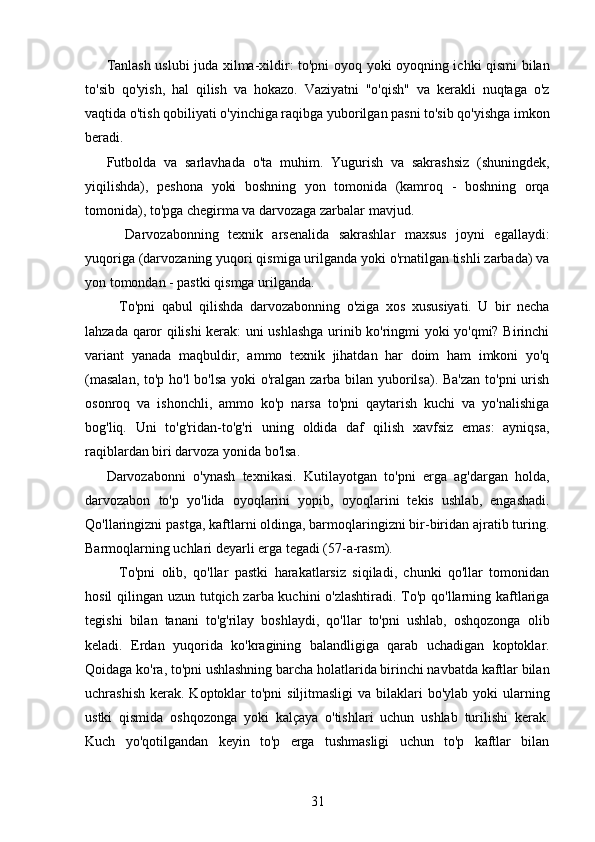 Tanlash uslubi juda xilma-xildir: to'pni oyoq yoki oyoqning ichki qismi bilan
to'sib   qo'yish,   hal   qilish   va   hokazo.   Vaziyatni   "o'qish"   va   kerakli   nuqtaga   o'z
vaqtida o'tish qobiliyati o'yinchiga raqibga yuborilgan pasni to'sib qo'yishga imkon
beradi.
Futbolda   va   sarlavhada   o'ta   muhim.   Yugurish   va   sakrashsiz   (shuningdek,
yiqilishda),   peshona   yoki   boshning   yon   tomonida   (kamroq   -   boshning   orqa
tomonida), to'pga chegirma va darvozaga zarbalar mavjud.
    Darvozabonning   texnik   arsenalida   sakrashlar   maxsus   joyni   egallaydi:
yuqoriga (darvozaning yuqori qismiga urilganda yoki o'rnatilgan tishli zarbada) va
yon tomondan - pastki qismga urilganda.
    To'pni   qabul   qilishda   darvozabonning   o'ziga   xos   xususiyati.   U   bir   necha
lahzada qaror qilishi kerak: uni ushlashga urinib ko'ringmi yoki yo'qmi? Birinchi
variant   yanada   maqbuldir,   ammo   texnik   jihatdan   har   doim   ham   imkoni   yo'q
(masalan,  to'p ho'l  bo'lsa yoki  o'ralgan zarba bilan yuborilsa). Ba'zan  to'pni  urish
osonroq   va   ishonchli,   ammo   ko'p   narsa   to'pni   qaytarish   kuchi   va   yo'nalishiga
bog'liq.   Uni   to'g'ridan-to'g'ri   uning   oldida   daf   qilish   xavfsiz   emas:   ayniqsa,
raqiblardan biri darvoza yonida bo'lsa.
Darvozabonni   o'ynash   texnikasi.   Kutilayotgan   to'pni   erga   ag'dargan   holda,
darvozabon   to'p   yo'lida   oyoqlarini   yopib,   oyoqlarini   tekis   ushlab,   engashadi.
Qo'llaringizni pastga, kaftlarni oldinga, barmoqlaringizni bir-biridan ajratib turing.
Barmoqlarning uchlari deyarli erga tegadi (57-a-rasm).
    To'pni   olib,   qo'llar   pastki   harakatlarsiz   siqiladi,   chunki   qo'llar   tomonidan
hosil  qilingan uzun tutqich zarba kuchini  o'zlashtiradi. To'p qo'llarning kaftlariga
tegishi   bilan   tanani   to'g'rilay   boshlaydi,   qo'llar   to'pni   ushlab,   oshqozonga   olib
keladi.   Erdan   yuqorida   ko'kragining   balandligiga   qarab   uchadigan   koptoklar.
Qoidaga ko'ra, to'pni ushlashning barcha holatlarida birinchi navbatda kaftlar bilan
uchrashish  kerak.  Koptoklar  to'pni  siljitmasligi  va bilaklari  bo'ylab  yoki  ularning
ustki   qismida   oshqozonga   yoki   kalçaya   o'tishlari   uchun   ushlab   turilishi   kerak.
Kuch   yo'qotilgandan   keyin   to'p   erga   tushmasligi   uchun   to'p   kaftlar   bilan
31 