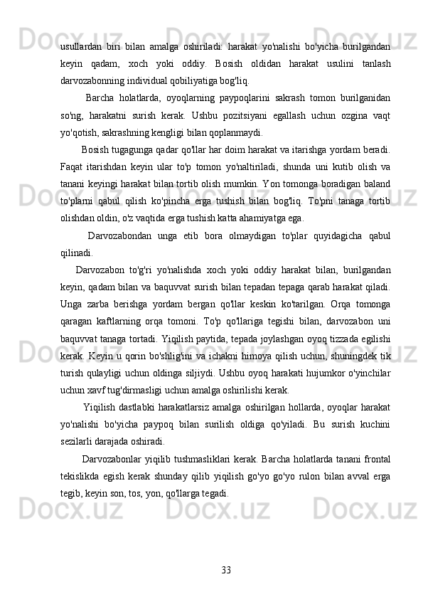 usullardan   biri   bilan   amalga   oshiriladi:   harakat   yo'nalishi   bo'yicha   burilgandan
keyin   qadam,   xoch   yoki   oddiy.   Bosish   oldidan   harakat   usulini   tanlash
darvozabonning individual qobiliyatiga bog'liq.
    Barcha   holatlarda,   oyoqlarning   paypoqlarini   sakrash   tomon   burilganidan
so'ng,   harakatni   surish   kerak.   Ushbu   pozitsiyani   egallash   uchun   ozgina   vaqt
yo'qotish, sakrashning kengligi bilan qoplanmaydi.
   Bosish tugagunga qadar qo'llar har doim harakat va itarishga yordam beradi.
Faqat   itarishdan   keyin   ular   to'p   tomon   yo'naltiriladi,   shunda   uni   kutib   olish   va
tanani keyingi harakat bilan tortib olish mumkin. Yon tomonga boradigan baland
to'plarni   qabul   qilish   ko'pincha   erga   tushish   bilan   bog'liq.   To'pni   tanaga   tortib
olishdan oldin, o'z vaqtida erga tushish katta ahamiyatga ega.
    Darvozabondan   unga   etib   bora   olmaydigan   to'plar   quyidagicha   qabul
qilinadi.
Darvozabon   to'g'ri   yo'nalishda   xoch   yoki   oddiy   harakat   bilan,   burilgandan
keyin, qadam bilan va baquvvat surish bilan tepadan tepaga qarab harakat qiladi.
Unga   zarba   berishga   yordam   bergan   qo'llar   keskin   ko'tarilgan.   Orqa   tomonga
qaragan   kaftlarning   orqa   tomoni.   To'p   qo'llariga   tegishi   bilan,   darvozabon   uni
baquvvat tanaga tortadi. Yiqilish paytida, tepada joylashgan oyoq tizzada egilishi
kerak. Keyin u qorin bo'shlig'ini  va ichakni  himoya qilish  uchun, shuningdek tik
turish qulayligi uchun oldinga siljiydi. Ushbu oyoq harakati hujumkor o'yinchilar
uchun xavf tug'dirmasligi uchun amalga oshirilishi kerak.
    Yiqilish   dastlabki   harakatlarsiz   amalga   oshirilgan   hollarda,   oyoqlar   harakat
yo'nalishi   bo'yicha   paypoq   bilan   surilish   oldiga   qo'yiladi.   Bu   surish   kuchini
sezilarli darajada oshiradi.
   Darvozabonlar yiqilib tushmasliklari  kerak. Barcha holatlarda tanani frontal
tekislikda   egish   kerak   shunday   qilib   yiqilish   go'yo   go'yo   rulon   bilan   avval   erga
tegib, keyin son, tos, yon, qo'llarga tegadi.
33 