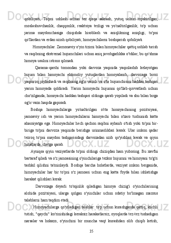 qobiliyati;   To'pni   ushlash   uchun   tez   qisqa   sakrash,   yutuq   uchun   topshirilgan;
moslashuvchanlik,   chaqqonlik,   reaktsiya   tezligi   va   yo'naltirilganlik;   to'p   uchun
jarima   maydonchasiga   chiqishda   hisoblash   va   aniqlikning   aniqligi;   to'pni
qo'llardan va erdan uzish qobiliyati; himoyachilarni boshqarish qobiliyati.
  Himoyachilar. Zamonaviy o'yin tizimi bilan himoyachilar qattiq ushlab turish
va raqibning ekstremal hujumchilari uchun aniq javobgarlikka o'tdilar, bu qo'shma
himoya usulini istisno qilmadi.
    Qarama-qarshi   tomondan   yoki   darvoza   yaqinida   yaqinlashib   kelayotgan
hujum   bilan   himoyachi   ehtimoliy   yutuqlardan   himoyalanib,   darvozaga   biroz
yaqinroq joylashadi va raqibning og'ir vaznli va o'ta hujumchisini haddan tashqari
yarim   himoyada   qoldiradi.   Yarim   himoyachi   hujumni   qo'llab-quvvatlash   uchun
cho'zilganda, himoyachi haddan tashqari oldinga qarab yopiladi va shu bilan birga
og'ir vazn haqida gapiradi.
Boshqa   himoyachilarga   yo'naltirilgan   o'rta   himoyachining   pozitsiyasi,
jamoaviy   ish   va   yarim   himoyachilarni   himoyachi   bilan   o'zaro   tushunish   katta
ahamiyatga ega. Himoyachilar hech qachon raqibni aylanib o'tish yoki to'pni bir-
biriga   to'pni   darvoza   yaqinida   berishga   urinmasliklari   kerak.   Ular   imkon   qadar
tezroq   to'pni   maydon   tashqarisidagi   darvozadan   uzib   qo'yishlari   kerak   va   qiyin
holatlarda, chetga qarab.
Ayniqsa qiyin vaziyatlarda to'pni  oldingi  chiziqdan  ham  yuboring. Bu  xavfni
bartaraf qiladi va o'z jamoasining o'yinchilariga tezkor hujumni va himoyani to'g'ri
tashkil   qilishni   ta'minlaydi.   Boshqa   barcha   holatlarda,   vaziyat   imkon   berganida,
himoyachilar   har   bir   to'pni   o'z   jamoasi   uchun   eng   katta   foyda   bilan   ishlatishga
harakat qilishlari kerak.
    Darvozaga   deyarli   to'sqinlik   qiladigan   himoya   chizig'i   o'yinchilarining
alohida   pozitsiyasi,   ularga   qolgan   o'yinchilar   uchun   odatiy   bo'lmagan   maxsus
talablarni ham taqdim etadi.
   Himoyachilarga qo'yiladigan talablar: to'p uchun kurashganda qattiq, kuchli
tutish; "qaychi" ko'rinishidagi keraksiz harakatlarsiz, oyoqlarda tez-tez tushadigan
narsalar   va   hokazo,   o'yinchini   bir   muncha   vaqt   kurashdan   olib   chiqib   ketish;
35 