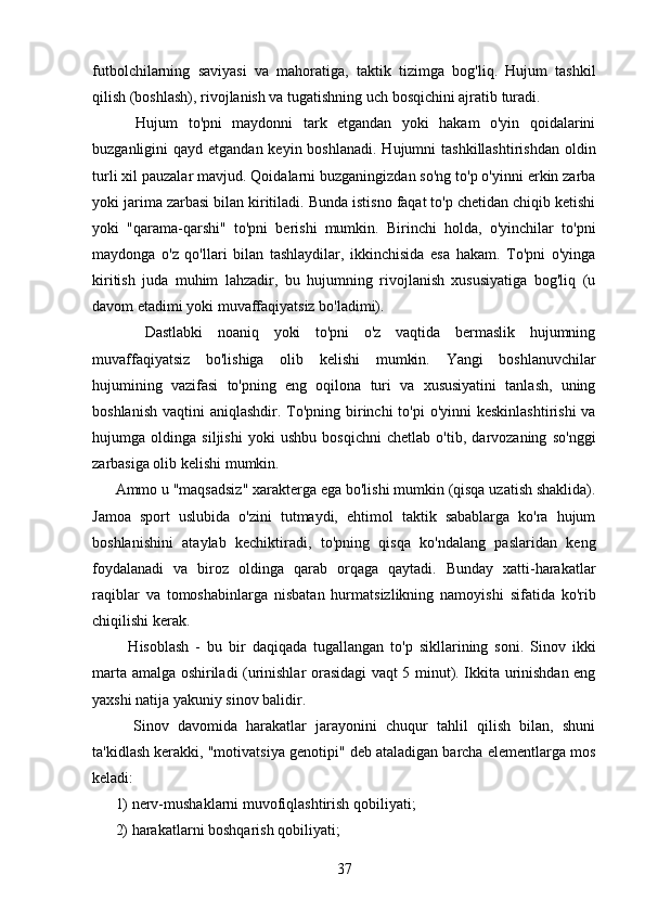 futbolchilarning   saviyasi   va   mahoratiga,   taktik   tizimga   bog'liq.   Hujum   tashkil
qilish (boshlash), rivojlanish va tugatishning uch bosqichini ajratib turadi.
    Hujum   to'pni   maydonni   tark   etgandan   yoki   hakam   o'yin   qoidalarini
buzganligini  qayd etgandan keyin boshlanadi.  Hujumni  tashkillashtirishdan  oldin
turli xil pauzalar mavjud. Qoidalarni buzganingizdan so'ng to'p o'yinni erkin zarba
yoki jarima zarbasi bilan kiritiladi. Bunda istisno faqat to'p chetidan chiqib ketishi
yoki   "qarama-qarshi"   to'pni   berishi   mumkin.   Birinchi   holda,   o'yinchilar   to'pni
maydonga   o'z   qo'llari   bilan   tashlaydilar,   ikkinchisida   esa   hakam.   To'pni   o'yinga
kiritish   juda   muhim   lahzadir,   bu   hujumning   rivojlanish   xususiyatiga   bog'liq   (u
davom etadimi yoki muvaffaqiyatsiz bo'ladimi).
    Dastlabki   noaniq   yoki   to'pni   o'z   vaqtida   bermaslik   hujumning
muvaffaqiyatsiz   bo'lishiga   olib   kelishi   mumkin.   Yangi   boshlanuvchilar
hujumining   vazifasi   to'pning   eng   oqilona   turi   va   xususiyatini   tanlash,   uning
boshlanish  vaqtini  aniqlashdir. To'pning  birinchi  to'pi  o'yinni  keskinlashtirishi  va
hujumga   oldinga   siljishi   yoki   ushbu   bosqichni   chetlab   o'tib,   darvozaning   so'nggi
zarbasiga olib kelishi mumkin.
Ammo u "maqsadsiz" xarakterga ega bo'lishi mumkin (qisqa uzatish shaklida).
Jamoa   sport   uslubida   o'zini   tutmaydi,   ehtimol   taktik   sabablarga   ko'ra   hujum
boshlanishini   ataylab   kechiktiradi,   to'pning   qisqa   ko'ndalang   paslaridan   keng
foydalanadi   va   biroz   oldinga   qarab   orqaga   qaytadi.   Bunday   xatti-harakatlar
raqiblar   va   tomoshabinlarga   nisbatan   hurmatsizlikning   namoyishi   sifatida   ko'rib
chiqilishi kerak.
    Hisoblash   -   bu   bir   daqiqada   tugallangan   to'p   sikllarining   soni.   Sinov   ikki
marta amalga oshiriladi (urinishlar orasidagi vaqt 5 minut). Ikkita urinishdan eng
yaxshi natija yakuniy sinov balidir.
    Sinov   davomida   harakatlar   jarayonini   chuqur   tahlil   qilish   bilan,   shuni
ta'kidlash kerakki, "motivatsiya genotipi" deb ataladigan barcha elementlarga mos
keladi:
1) nerv-mushaklarni muvofiqlashtirish qobiliyati;
2) harakatlarni boshqarish qobiliyati;
37 