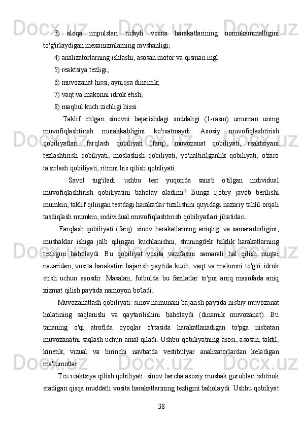 3)   aloqa   impulslari   tufayli   vosita   harakatlarining   nomukammalligini
to'g'irlaydigan mexanizmlarning ravshanligi;
4) analizatorlarning ishlashi, asosan motor va qisman ingl.
5) reaktsiya tezligi;
6) muvozanat hissi, ayniqsa dinamik;
7) vaqt va makonni idrok etish;
8) maqbul kuch zichligi hissi.
    Taklif   etilgan   sinovni   bajarishdagi   soddaligi   (1-rasm)   umuman   uning
muvofiqlashtirish   murakkabligini   ko'rsatmaydi.   Asosiy   muvofiqlashtirish
qobiliyatlari:   farqlash   qobiliyati   (farq),   muvozanat   qobiliyati,   reaktsiyani
tezlashtirish   qobiliyati,   moslashish   qobiliyati,   yo'naltirilganlik   qobiliyati,   o'zaro
ta'sirlash qobiliyati, ritmni his qilish qobiliyati.
    Savol   tug'iladi:   ushbu   test   yuqorida   sanab   o'tilgan   individual
muvofiqlashtirish   qobiliyatini   baholay   oladimi?   Bunga   ijobiy   javob   berilishi
mumkin, taklif qilingan testdagi harakatlar tuzilishini quyidagi nazariy tahlil orqali
tasdiqlash mumkin, individual muvofiqlashtirish qobiliyatlari jihatidan.
    Farqlash   qobiliyati   (farq):   sinov   harakatlarning   aniqligi   va   samaradorligini,
mushaklar   ishiga   jalb   qilingan   kuchlanishni,   shuningdek   tsiklik   harakatlarning
tezligini   baholaydi.   Bu   qobiliyat   vosita   vazifasini   samarali   hal   qilish   nuqtai
nazaridan,   vosita   harakatini   bajarish   paytida   kuch,   vaqt   va   makonni   to'g'ri   idrok
etish   uchun   asosdir.   Masalan,   futbolda   bu   fazilatlar   to'pni   aniq   masofada   aniq
xizmat qilish paytida namoyon bo'ladi.
  Muvozanatlash qobiliyati: sinov namunani bajarish paytida nisbiy muvozanat
holatining   saqlanishi   va   qaytarilishini   baholaydi   (dinamik   muvozanat).   Bu
tananing   o'qi   atrofida   oyoqlar   o'rtasida   harakatlanadigan   to'pga   nisbatan
muvozanatni saqlash uchun amal qiladi. Ushbu qobiliyatning asosi, asosan, taktil,
kinetik,   vizual   va   birinchi   navbatda   vestibulyar   analizatorlardan   keladigan
ma'lumotlar.
  Tez reaktsiya qilish qobiliyati: sinov barcha asosiy mushak guruhlari ishtirok
etadigan qisqa muddatli vosita harakatlarining tezligini baholaydi. Ushbu qobiliyat
38 