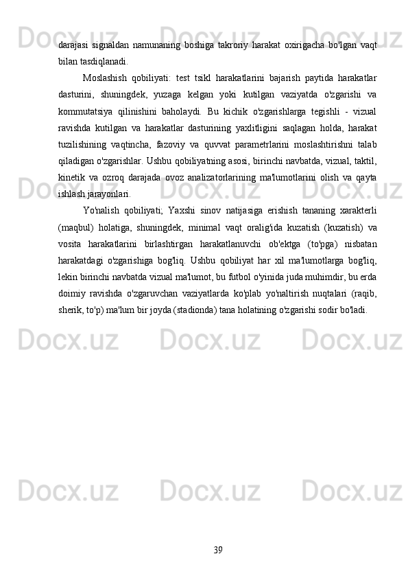 darajasi   signaldan   namunaning   boshiga   takroriy   harakat   oxirigacha   bo'lgan   vaqt
bilan tasdiqlanadi.
    Moslashish   qobiliyati:   test   tsikl   harakatlarini   bajarish   paytida   harakatlar
dasturini,   shuningdek,   yuzaga   kelgan   yoki   kutilgan   vaziyatda   o'zgarishi   va
kommutatsiya   qilinishini   baholaydi.   Bu   kichik   o'zgarishlarga   tegishli   -   vizual
ravishda   kutilgan   va   harakatlar   dasturining   yaxlitligini   saqlagan   holda,   harakat
tuzilishining   vaqtincha,   fazoviy   va   quvvat   parametrlarini   moslashtirishni   talab
qiladigan o'zgarishlar. Ushbu qobiliyatning asosi, birinchi navbatda, vizual, taktil,
kinetik   va   ozroq   darajada   ovoz   analizatorlarining   ma'lumotlarini   olish   va   qayta
ishlash jarayonlari.
    Yo'nalish   qobiliyati;   Yaxshi   sinov   natijasiga   erishish   tananing   xarakterli
(maqbul)   holatiga,   shuningdek,   minimal   vaqt   oralig'ida   kuzatish   (kuzatish)   va
vosita   harakatlarini   birlashtirgan   harakatlanuvchi   ob'ektga   (to'pga)   nisbatan
harakatdagi   o'zgarishiga   bog'liq.   Ushbu   qobiliyat   har   xil   ma'lumotlarga   bog'liq,
lekin birinchi navbatda vizual ma'lumot, bu futbol o'yinida juda muhimdir, bu erda
doimiy   ravishda   o'zgaruvchan   vaziyatlarda   ko'plab   yo'naltirish   nuqtalari   (raqib,
sherik, to'p) ma'lum bir joyda (stadionda) tana holatining o'zgarishi sodir bo'ladi.
39 