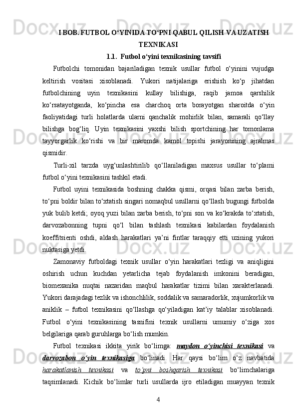 I BOB. FUTBOL O YINIDA TO PNI QABUL QILISH VA UZATISHʻ ʻ
TEXNIKASI
1. 1.    Futbol o‘yini texnikasining tavsifi
Futbolchi   tomonidan   bajariladigan   texnik   usullar   futbol   o‘yinini   vujudga
keltirish   vositasi   xisoblanadi.   Yukori   natijalariga   erishish   ko‘p   jihatdan
futbolchining   uyin   texnikasini   kullay   bilishiga,   raqib   jamoa   qarshilik
ko‘rsatayotganda,   ko‘pincha   esa   charchoq   orta   borayotgan   sharoitda   o‘yin
faoliyatidagi   turli   holatlarda   ularni   qanchalik   mohirlik   bilan,   samarali   qo‘llay
bilishga   bog‘liq.   Uyin   texnikasini   yaxshi   bilish   sportchining   har   tomonlama
tayyorgarlik   ko‘rishi   va   bir   maromda   kamol   topishi   jarayonining   ajralmas
qismidir. 
Turli-xil   tarzda   uyg‘unlashtirilib   qo‘llaniladigan   maxsus   usullar   to‘plami
futbol o‘yini texnikasini tashkil etadi. 
Futbol   uyini   texnikasida   boshning   chakka   qismi,   orqasi   bilan   zarba   berish,
to‘pni boldir bilan to‘xtatish singari nomaqbul usullarni qo‘llash bugungi futbolda
yuk bulib ketdi; oyoq yuzi bilan zarba berish, to‘pni son va ko‘krakda to‘xtatish,
darvozabonning   tupni   qo‘l   bilan   tashlash   texnikasi   kabilardan   foydalanish
koeffitsienti   oshdi,   aldash   harakatlari   ya’ni   fintlar   taraqqiy   etti   uzining   yukori
nuktasiga yetdi.
Zamonaviy   futboldagi   texnik   usullar   o‘yin   harakatlari   tezligi   va   aniqligini
oshirish   uchun   kuchdan   yetarlicha   tejab   foydalanish   imkonini   beradigan,
biomexanika   nuqtai   nazaridan   maqbul   harakatlar   tizimi   bilan   xarakterlanadi.
Yukori darajadagi tezlik va ishonchlilik, soddalik va samaradorlik, xujumkorlik va
aniklik   –   futbol   texnikasini   qo‘llashga   qo‘yiladigan   kat’iy   talablar   xisoblanadi.
Futbol   o‘yini   texnikasining   tasnifini   texnik   usullarni   umumiy   o‘ziga   xos
belgilariga qarab guruhlarga bo‘lish mumkin.
Futbol   texnikasi   ikkita   yirik   bo‘limga :   maydon   o‘yinchisi   texnikasi   va
darvozabon   o‘yin   texnikasiga   bo‘li na di.   Har   qaysi   bo‘lim   o‘z   navbatida
harakatlanish   texnikasi   va   to‘pni   boshqarish   texnikasi   bo‘limchalariga
taqsimlanadi.   Kichik   bo‘limlar   turli   usullarda   ijro   etiladigan   muayyan   texnik
4 