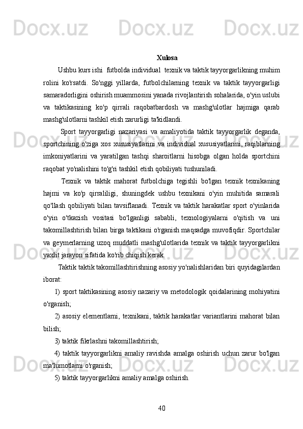 Xulosa
  Ushbu kurs ishi  futbolda individual  texnik va taktik tayyorgarlikning muhim
rolini   ko'rsatdi.   So'nggi   yillarda,   futbolchilarning   texnik   va   taktik   tayyorgarligi
samaradorligini oshirish muammosini yanada rivojlantirish sohalarida, o'yin uslubi
va   taktikasining   ko'p   qirrali   raqobatbardosh   va   mashg'ulotlar   hajmiga   qarab
mashg'ulotlarni tashkil etish zarurligi ta'kidlandi.
    Sport   tayyorgarligi   nazariyasi   va   amaliyotida   taktik   tayyorgarlik   deganda,
sportchining   o'ziga   xos   xususiyatlarini   va   individual   xususiyatlarini,   raqiblarning
imkoniyatlarini   va   yaratilgan   tashqi   sharoitlarni   hisobga   olgan   holda   sportchini
raqobat yo'nalishini to'g'ri tashkil etish qobiliyati tushuniladi.
    Texnik   va   taktik   mahorat   futbolchiga   tegishli   bo'lgan   texnik   texnikaning
hajmi   va   ko'p   qirraliligi,   shuningdek   ushbu   texnikani   o'yin   muhitida   samarali
qo'llash qobiliyati  bilan tavsiflanadi. Texnik va taktik harakatlar sport o'yinlarida
o'yin   o'tkazish   vositasi   bo'lganligi   sababli,   texnologiyalarni   o'qitish   va   uni
takomillashtirish bilan birga taktikani o'rganish maqsadga muvofiqdir. Sportchilar
va   geymerlarning   uzoq   muddatli   mashg'ulotlarida   texnik   va   taktik   tayyorgarlikni
yaxlit jarayon sifatida ko'rib chiqish kerak.
  Taktik taktik takomillashtirishning asosiy yo'nalishlaridan biri quyidagilardan
iborat:
1) sport taktikasining asosiy nazariy va metodologik qoidalarining mohiyatini
o'rganish;
2) asosiy elementlarni, texnikani, taktik harakatlar variantlarini mahorat bilan
bilish;
3) taktik fikrlashni takomillashtirish;
4)   taktik   tayyorgarlikni   amaliy   ravishda   amalga   oshirish   uchun   zarur   bo'lgan
ma'lumotlarni o'rganish;
5) taktik tayyorgarlikni amaliy amalga oshirish.
40 