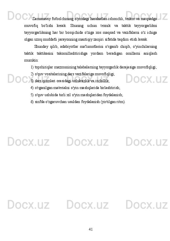   Zamonaviy futbolchining o'yindagi harakatlari ishonchli, tezkor va maqsadga
muvofiq   bo'lishi   kerak.   Shuning   uchun   texnik   va   taktik   tayyorgarlikni
tayyorgarlikning   har   bir   bosqichida   o'ziga   xos   maqsad   va   vazifalarni   o'z   ichiga
olgan uzoq muddatli jarayonning mantiqiy zanjiri sifatida taqdim etish kerak.
    Shunday   qilib,   adabiyotlar   ma'lumotlarini   o'rganib   chiqib,   o'yinchilarning
taktik   taktikasini   takomillashtirishga   yordam   beradigan   omillarni   aniqlash
mumkin:
1) topshiriqlar mazmunining talabalarning tayyorgarlik darajasiga muvofiqligi;
2) o'quv vositalarining dars vazifalariga muvofiqligi;
3) dars qismlari orasidagi uzluksizlik va izchillik;
4) o'rganilgan materialni o'yin mashqlarida birlashtirish;
5) o'quv uslubida turli xil o'yin mashqlaridan foydalanish;
6) sinfda o'zgaruvchan usuldan foydalanish (yirtilgan ritm).
41 