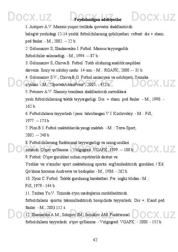 Foydalanilgan adabiyotlar
1. Antipov A.V. Maxsus yuqori tezlikda quvvatni shakllantirish
balog'at yoshidagi 12-14 yoshli futbolchilarning qobiliyatlari: referat. dis + sham.
ped fanlar. - M., 2002 .-- 22 b.
2. Golomazov S, Shinkarenko I. Futbol: Maxsus tayyorgarlik
futbolchilar salomatligi. - M., 1994 .-- 87 b.
3. Golomazov S, Chirva B. Futbol. Tutib olishning analitik naqshlari
darvoza. Ilmiy va uslubiy nashr. 14-son. - M .: RGAFK, 2000 .-- 31 b.
4. Golomazov S.V., Chirva B.G. Futbol nazariyasi va uslubiyati. Texnika
o'yinlar. - M.: "SportakAdemPress", 2002. - 472 b.
5. Petuxov A.V. Shaxsiy texnikani shakllantirish metodikasi
yosh  futbolchilarning taktik  tayyorgarligi:  Dis.  +  sham.  ped  fanlar. -   M.,  1990. -
162 b.
6. Futbolchilarni tayyorlash / jami. tahrirlangan V.I. Kozlovskiy. - M .: FiS,
1977 .-- 173 b.
7. Plon B.I. Futbol maktablarida yangi maktab. - M .: Terra-Sport,
2002 .-- 240 b.
8. Futbolchilarning funktsional tayyorgarligi va uning usullari
oshirish. O'quv qo'llanma. - Volgograd: VGAFK, 1999 .-- 100 b.
9. Futbol: O'quv guruhlari uchun repetitorlik dasturi va
Yoshlar   va   o'smirlar   sport   maktabining   sportni   sog'lomlashtirish   guruhlari   /   Ed.
Qo'shma korxona Andreeva va boshqalar - M., 1986. - 262 b.
10. Xyuz C. Futbol. Taktik guruhning harakatlari: Per. ingliz tilidan - M .:
FiS, 1979.- 144 b.
11. Tsuban Yu.V. Tizimda o'yin mashqlarini modellashtirish
futbolchilarni   sportni   takomillashtirish   bosqichida   tayyorlash:   Dis   +.   Kand   ped
fanlar. - M., 2003.112 s.
12. Shamardin A.M., Solopov IM., Ismoilov AM. Funktsional
futbolchilarni tayyorlash: o'quv qo'llanma. - Volgograd: VGAFK. - 2000. - 152 b.
42 