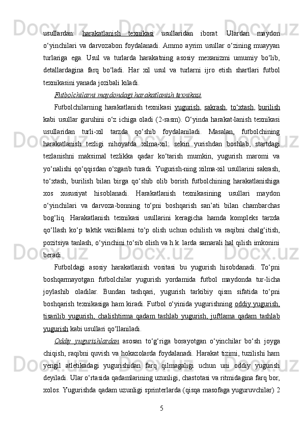 usullardan:   harakatlanish   texnikasi   usullaridan   iborat.   Ulardan   maydon
o‘yinchilari   va   darvozabon   foydalanadi.   Ammo   ayrim   usullar   o‘zining   muayyan
turlariga   ega.   Usul   va   turlarda   harakatning   asosiy   mexanizmi   umumiy   bo‘lib,
detallardagina   farq   bo‘ladi.   H ar   xil   usul   va   turlarni   ijro   etish   shartlari   futbol
texnikasini yanada jozibali kila di .
Futbolchilarni maydondagi harakatlanish texnikasi .
Futbolchilarning   harakatlanish   texnikasi   yugurish ,   sakrash ,   to‘xtash ,   burilish
kabi   usullar   guruhini   o‘z   ichiga   oladi   (2-rasm).   O‘yinda   harakat-lanish   texnikasi
usullaridan   turli-xil   tarzda   qo‘shib   foydalaniladi.   Masalan,   futbolchining
harakatlanish   tezligi   nihoyatda   xilma-xil:   sekin   yurishdan   boshlab,   startdagi
tezlanishni   maksimal   tezlikka   qadar   ko‘tarish   mumkin,   yugurish   maromi   va
yo‘nalishi qo‘qqisdan o‘zgarib turadi. Yugurish-ning xilma-xil usullarini sakrash,
to‘xtash,   burilish   bilan   birga   qo‘shib   olib   borish   futbolchining   harakatlanishiga
xos   xususiyat   hisoblanadi.   Harakatlanish   texnikasining   usullari   maydon
o‘yinchilari   va   darvoza-bonning   to‘pni   boshqarish   san’ati   bilan   chambarchas
bog‘liq.   Harakatlanish   texnikasi   usullarini   keragicha   hamda   kompleks   tarzda
qo‘llash   ko‘p   taktik   vazifalarni   to‘p   olish   uchun   ochilish   va   raqibni   chalg‘itish,
pozitsiya tanlash, o‘yinchini to‘sib olish va h.k. larda samarali hal qilish imkonini
beradi. 
Futboldagi   asosiy   h arakatlanish   vositasi   bu   yugurish   hisobdanadi .   To‘pni
bosh q armayotgan   futbolchilar   yugurish   yordamida   futbol   maydonda   tur - licha
joylashib   oladilar.   Bundan   tash q ari,   yugurish   tarkibiy   q ism   sifatida   to‘pni
bosh q arish texnikasiga   h am kiradi. Futbol   o‘yinida yugurishning   oddiy yugurish,
tisarilib   yugurish,   chalishtirma   qadam   tashlab   yugurish,   juftlama   qadam   tashlab
yugurish  kabi  usullari  q o‘llani ladi.  
Oddiy   yugurishlardan   asosan   to‘g‘riga   borayotgan   o‘yinchilar   bo‘sh   joyga
chiqish, raqibni quvish va hokazolarda foydalanadi. Harakat  tizimi, tuzilishi  ham
yengil   atletikadagi   yugurishidan   farq   qilmagaligi   uchun   uni   oddiy   yugurish
deyiladi. Ular o‘rtasida q adam larining   u zunligi, chastotasi va ritmida gina  far q  bor,
xolos. Yugurishda  q adam   u zunligi sprinterlarda  (qisqa masofaga yuguruvchilar)  2
5 