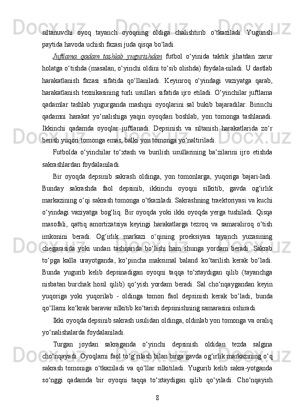 siltanuvchi   oyoq   tayanch   oyoqning   oldiga   chalishtirib   o‘tkaziladi.   Yugurish
paytida havoda uchish fazasi juda qisqa bo‘ladi. 
Juftlama   qadam   tashlab   yugurishdan   futbol   o‘yinida   taktik   jihatdan   zarur
holatga o‘tishda (masalan, o‘yinchi oldini to‘sib olishda) foydala-niladi. U dastlab
harakatlanish   fazasi   sifatida   qo‘llaniladi.   Keyinroq   o‘yindagi   vaziyatga   qarab,
harakatlanish texnikasining turli  usullari sifatida ijro etiladi. O‘yinchilar juftlama
qadamlar   tashlab   yugurganda   mashqni   oyoqlarini   sal   bukib   bajaradilar.   Birinchi
qadamni   harakat   yo‘nalishiga   yaqin   oyoqdan   boshlab,   yon   tomonga   tashlanadi.
Ikkinchi   qadamda   oyoqlar   juftlanadi.   Depsinish   va   siltanish   harakatlarida   zo‘r
berish yuqori tomonga emas, balki yon tomonga yo‘naltiriladi. 
Futbolda   o‘yinchilar   to‘xtash   va   burilish   usullarining   ba’zilarini   ijro   etishda
sakrashlardan foydalaniladi. 
Bir   oyoqda   depsinib   sakrash   oldinga,   yon   tomonlarga,   yuqoriga   bajari-ladi.
Bunday   sakrashda   faol   depsinib,   ikkinchi   oyoqni   silkitib,   gavda   og‘irlik
markazining o‘qi sakrash tomonga o‘tkaziladi. Sakrashning traektoriyasi va kuchi
o‘yindagi   vaziyatga   bog‘liq.   Bir   oyoqda   yoki   ikki   oyoqda   yerga   tushiladi.   Qisqa
masofali,   qattiq   amortizatsiya   keyingi   harakatlarga   tezroq   va   samaraliroq   o‘tish
imkonini   beradi.   Og‘irlik   markazi   o‘qining   proeksiyasi   tayanch   yuzasining
chegarasida   yoki   undan   tashqarida   bo‘lishi   ham   shunga   yordam   beradi.   Sakrab
to‘pga   kalla   urayotganda,   ko‘pincha   maksimal   baland   ko‘tarilish   kerak   bo‘ladi.
Bunda   yugurib   kelib   depsinadigan   oyoqni   taqqa   to‘xtaydigan   qilib   (tayanchga
nisbatan   burchak   hosil   qilib)   qo‘yish   yordam   beradi.   Sal   cho‘nqaygandan   keyin
yuqoriga   yoki   yuqorilab   -   oldinga   tomon   faol   depsinish   kerak   bo‘ladi,   bunda
qo‘llarni ko‘krak baravar silkitib ko‘tarish depsinishning samarasini oshiradi. 
Ikki oyoqda depsinib sakrash usulidan oldinga, oldinlab yon tomonga va oraliq
yo‘nalishalarda foydalaniladi. 
Turgan   joydan   sakraganda   o‘yinchi   depsinish   oldidan   tezda   salgina
cho‘n q ayadi. Oyo q larni faol to‘ g‘ rilash bilan birga gavda o g‘ irlik markazining o‘q
sakrash   tomoniga   o‘tkaziladi   va   q o‘llar   silkitiladi.   Yugurib   kelib   sakra-yotganda
so‘nggi   q adamda   bir   oyo q ni   ta qq a   to‘xtaydigan   q ilib   q o‘yiladi.   Cho‘n q ayish
8 