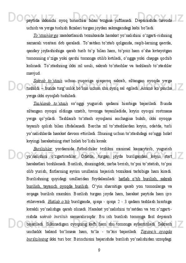 paytida   ikkinchi   oyo q   birinchisi   bilan   tezgina   juftlanadi.   Depsinishda   h avoda
uchish va yerga tushish fazalari turgan joydan sakragandagi kabi bo‘ladi.
To‘xtash    larga      xarakatlanish texnikasida   h arakat yo‘ n alishini o‘zgarti -ri shning
samarali   vositasi   deb   q araladi.   To‘satdan   to‘xtab   q ol ganda,   ra q ib - larning   q aerda,
q anday   joylashishiga   q arab   turib   to‘p   bilan   h am,   to‘psiz   h am   o‘sha   ketayotgan
tomonning o‘ziga yoki   q arshi tomonga otilib ketiladi, o‘ngga yoki chapga   q ochib
kol inadi.   To‘xtash ning   ikki   xil   usul i,   sakrab   to‘xtash lar   va   tashlanib   to‘xtash lar
mavjud .
Sakrab   to‘xtash   uchun   yu q origa   q is q aro q   sakrab,   siltangan   oyo q da   yerga
tushildi – bunda tur g‘ unlik bo‘lsin uchun shu oyo q   sal  egiladi .   Ammo ko‘pincha
yerga ikki oyo q lab tushiladi.
Tashlanib   to‘xtash   so‘nggi   yugurish   q adami   h isobiga   bajariladi.   Bunda
siltangan   oyo q ni   oldinga   uzatib,   tovonga   tayaniladida,   keyin   oyo q ni   rostmana
yerga   q o‘yiladi.   Tashlanib   to‘xtash   oyoqlarni   anchagina   bukib,   ikki   oyoqqa
tayanib   qolish   bilan   ifodalanadi.   Barcha   xil   to‘xtashlardan   keyin,   odatda,   turli
yo‘nalishlarda harakat davom ettiriladi. Shuning uchun to‘xtashdagi so‘nggi holat
keyingi harakatning start holati bo‘lishi kerak.
Burilish    lar      yordamida   futbolchilar   tezlikni   minimal   kamaytirib,   yugurish
yo‘nalishini   o‘zgartiradilar.   Odatda,   turgan   joyda   burilgandan   keyin   start
h arakatlari boshlanadi. Burilish, shuningdek, zarba berish, to‘pni to‘xtatish, to‘pni
olib   yurish,   fintlarning   ayrim   usullarini   bajarish   texnikasi   tarkibiga   h am   kiradi.
Burilishning   quyidagi   usullaridan   foydalaniladi:   hatlab   o‘tib   burilish,   sakrab
burilish,   tayanch   oyoqda   burilish .   O‘yin   sharoitiga   qarab   yon   tomonlarga   va
orqaga   burilish   mumkin.   Burilish   turgan   joyda   ham,   harakat   paytida   ham   ijro
etilaveradi.   Hatlab   o‘tib   burilganda,   qisqa   -   qisqa   2   -   3   qadam   tashlash   hisobiga
kerakli   yo‘nalishga   qarab   olinadi.   Harakat   yo‘nalishini   to‘satdan   va   tez   o‘zgarti-
rishda   s akrab   burilish   samaraliroqdir.   Bu   ish   burilish   tomonga   faol   depsinib
bajariladi.   Silkinadigan   oyoqning   kafti   ham   shu   tomonga   aylantiriladi.   Sakrash
unchalik   baland   bo‘lmasa   ham,   to‘la   -   to‘kis   bajariladi.   Tayanch   oyoqda
burilishning   ikki turi bor. Birinchisini  bajarishda burilish yo‘nalishidan uzoqdagi
9 
