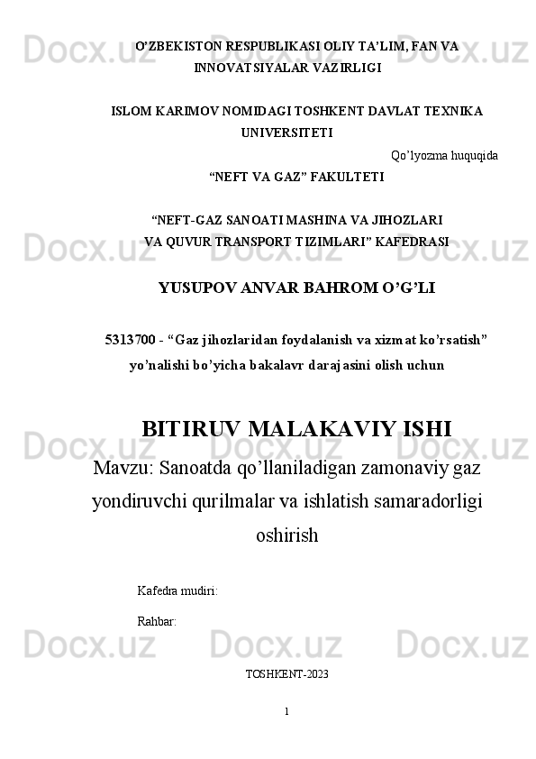 O’ZBEKISTON RESPUBLIKASI OLIY TA’LIM, FAN VA
INNOVATSIYALAR VAZIRLIGI
ISLOM KARIMOV NOMIDAGI TOSHKENT DAVLAT TEXNIKA
UNIVERSITETI
Qo’lyozma huquqida
“NEFT VA GAZ” FAKULTETI
“NEFT-GAZ SANOATI MASHINA VA JIHOZLARI
VA QUVUR TRANSPORT TIZIMLARI” KAFEDRASI
YUSUPOV ANVAR BAHROM O’G’LI
5313700 - “Gaz jihozlaridan foydalanish va xizmat ko’rsatish”
yo’nalishi bo’yicha bakalavr darajasini olish uchun 
BITIRUV MALAKAVIY ISHI
Mavzu:  Sanoatda qo’llaniladigan zamonaviy gaz
yondiruvchi qurilmalar va ishlatish samaradorligi
oshirish
Kafedra mudiri:                 
Rahbar:
TOSHKENT-2023
1 