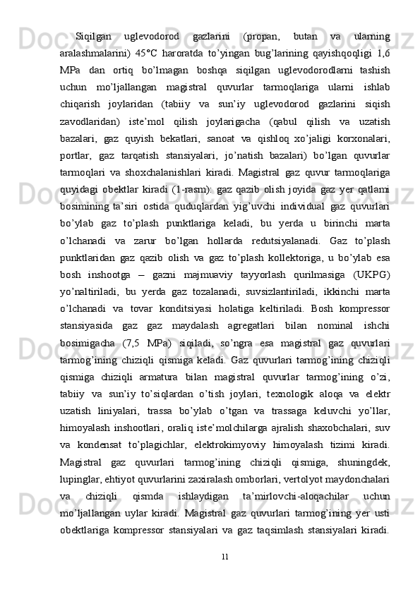 Siqilgan	 	uglevodorod	 	gazlarini	 	(propan,	 	butan	 	va	 	ularning	
aralashmalarini)   45°C   haroratda   to’yingan	 bug’larining   qayishqoqligi	 1,6	
MPa	 	dan	 	ortiq	 	bo’lmagan	 	boshqa	 	siqilgan	 	uglevodorodlarni	 tashish	
uchun	 	mo’ljallangan	 	magistral	 	quvurlar	 	tarmoqlariga	 	ularni	 	ishlab	
chiqarish	 	joylaridan	 	(tabiiy	 	va	 	sun’iy	 	uglevodorod	 	gazlarini	 	siqish	
zavodlaridan)	 	iste’mol	 	qilish	 	joylarigacha	 	(qabul	 	qilish	 	va	 	uzatish	
bazalari,	 gaz	 quyish	 bekatlari,	 sanoat	 va	 qishloq	 xo’jaligi	 korxonalari,	
portlar,	 	gaz	 	tarqatish	 	stansiyalari,	 	jo’natish	 bazalari)	 bo’lgan	 quvurlar	
tarmoqlari	 va	 shoxchalanishlari	 kiradi.	 Magistral	 gaz	 quvur	 tarmoqlariga	
quyidagi	 obektlar	 kiradi	 (1-rasm):	 gaz	 qazib	 olish	 joyida	 gaz	 yer	 qatlami	
bosimining	 ta’siri	 ostida	 quduqlardan	 yig’uvchi	 individual	 gaz	 quvurlari	
bo’ylab	 	gaz	 	to’plash	 	punktlariga	 	keladi,	 	bu	 	yerda	 	u 	birinchi	 	marta	
o’lchanadi	 	va	 	zarur	 	bo’lgan	 	hollarda	 	redutsiyalanadi.	 	Gaz	 	to’plash	
punktlaridan	 gaz	 qazib	 olish	 va	 gaz	 to’plash	 kollektoriga,	 u bo’ylab	 esa	
bosh	 	inshootga	 	– 	gazni	 	majmuaviy	 	tayyorlash	 	qurilmasiga	 	(UKPG)	
yo’naltiriladi,	 bu	 yerda	 gaz	 tozalanadi,	 suvsizlantiriladi,	 ikkinchi	 marta	
o’lchanadi	 va	 tovar	 konditsiyasi	 holatiga   keltiriladi.   Bosh   kompressor	
stansiyasida   gaz   gaz   maydalash	 	agregatlari	 	bilan	 	nominal	 	ishchi	
bosimigacha	 	(7,5	 	MPa)	 	siqiladi,	 so’ngra	 esa	 magistral	 gaz	 quvurlari	
tarmog’ining	 chiziqli	 qismiga	 keladi.	 Gaz	 quvurlari	 tarmog’ining	 chiziqli	
qismiga	 chiziqli	 armatura	 	bilan	 	magistral	 	quvurlar	 	tarmog’ining	 	o’zi,	
tabiiy	 va	 sun’iy	 to’siqlardan	 o’tish	 joylari,	 texnologik	 aloqa	 va	 elektr	
uzatish	 	liniyalari,	 	trassa	 	bo’ylab	 	o’tgan	 	va	 	trassaga	 	keluvchi	 	yo’llar,	
himoyalash   inshootlari,   oraliq   iste’molchilarga   ajralish   shaxobchalari,   suv
va	 	kondensat	 	to’plagichlar,	 elektrokimyoviy	 himoyalash	 	tizimi	 kiradi.	
Magistral	 	gaz	 	quvurlari	 	tarmog’ining	 	chiziqli	 	qismiga,	 	shuningdek,	
lupinglar, ehtiyot quvurlarini zaxiralash omborlari, vertolyot maydonchalari
va   chiziqli   qismda   ishlaydigan   ta’mirlovchi-aloqachilar	 	uchun	
mo’ljallangan	 uylar	 kiradi.	 Magistral	 gaz	 quvurlari   tarmog’ining   yer   usti	
obektlariga   kompressor   stansiyalari   va   gaz   taqsimlash   stansiyalari   kiradi.11 