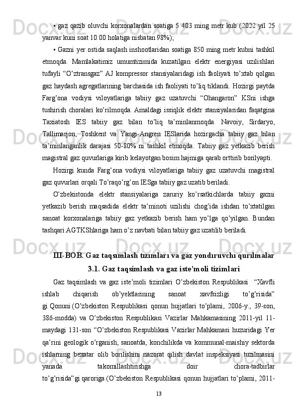 ▪   gaz  qazib oluvchi   korxonalardan  soatiga  5  403 ming metr   kub ( 2022 yil   25
yanvar kuni soat 10:00 holatiga nisbatan   98%);  
▪ Gazni yer ostida saqlash inshootlaridan soatiga 850 ming metr kubni tashkil
etmoqda.   Mamlakatimiz   umumtizimida   kuzatilgan   elektr   energiyasi   uzilishlari
tufayli   “O’ztransgaz”   AJ   kompressor   stansiyalaridagi   ish   faoliyati   to’xtab   qolgan
gaz haydash agregatlarining barchasida ish faoliyati to’liq tiklandi. Hozirgi paytda
Farg’ona   vodiysi   viloyatlariga   tabiiy   gaz   uzatuvchi   “Ohangaron”   KSni   ishga
tushirish choralari ko’rilmoqda. Amaldagi issiqlik elektr stansiyalaridan faqatgina
Taxiatosh   IES   tabiiy   gaz   bilan   to’liq   ta’minlanmoqda.   Navoiy,   Sirdaryo,
Tallimarjon,   Toshkent   va   Yangi-Angren   IESlarida   hozirgacha   tabiiy   gaz   bilan
ta’minlanganlik   darajasi   50-80%   ni   tashkil   etmoqda.   Tabiiy   gaz   yetkazib   berish
magistral gaz quvurlariga kirib kelayotgan bosim hajmiga qarab orttirib borilyapti.
Hozirgi   kunda   Farg’ona   vodiysi   viloyatlariga   tabiiy   gaz   uzatuvchi   magistral
gaz quvurlari orqali To’raqo’rg’on IESga tabiiy gaz uzatib beriladi.
O’zbekistonda   elektr   stansiyalariga   zaruriy   ko’rsatkichlarda   tabiiy   gazni
yetkazib   berish   maqsadida   elektr   ta’minoti   uzilishi   chog’ida   ishdan   to’xtatilgan
sanoat   korxonalariga   tabiiy   gaz   yetkazib   berish   ham   yo’lga   qo’yilgan.   Bundan
tashqari AGTKShlariga ham o’z navbati bilan tabiiy gaz uzatilib beriladi.
III-BOB.  Gaz taqsımlash tızımları va   gaz yondıruvchı qurılmalar
3.1. Gaz taqsimlash va gaz iste’moli tizimlari
Gaz   taqsimlash   va   gaz   iste’moli   tizimlari   O’zbekiston   Respublikasi     “Xavfli
ishlab   chiqarish   ob’yektlarining   sanoat   xavfsizligi   to’g’risida”
gi   Qonuni   (O’zbekiston   Respublikasi   qonun   hujjatlari   to’plami,   2006-y.,   39-son,
386-modda)   va   O’zbekiston   Respublikasi   Vazirlar   Mahkamasining   2011-yil   11-
maydagi   131-son   “O’zbekiston   Respublikasi   Vazirlar   Mahkamasi   huzuridagi   Yer
qa’rini   geologik   o’rganish,   sanoatda,   konchilikda   va   kommunal-maishiy   sektorda
ishlarning   bexatar   olib   borilishini   nazorat   qilish   davlat   inspeksiyasi   tuzilmasini
yanada   takomillashtirishga   doir   chora-tadbirlar
to’g’risida”gi   qaroriga   (O’zbekiston Respublikasi  qonun hujjatlari to’plami, 2011-
13 