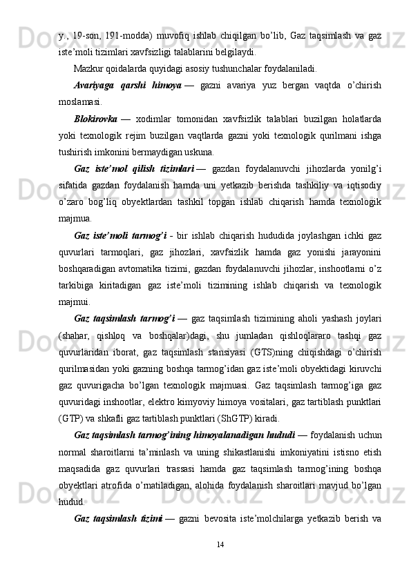 y.,   19-son,   191-modda)   muvofiq   ishlab   chiqilgan   bo’lib,   Gaz   taqsimlash   va   gaz
iste’moli tizimlari xavfsizligi talablarini belgilaydi.
Mazkur qoidalarda quyidagi asosiy tushunchalar foydalaniladi.
Avariyaga   qarshi   himoya   —   gazni   avariya   yuz   bergan   vaqtda   o’chirish
moslamasi.
Blokirovka   —   xodimlar   tomonidan   xavfsizlik   talablari   buzilgan   holatlarda
yoki   texnologik   rejim   buzilgan   vaqtlarda   gazni   yoki   texnologik   qurilmani   ishga
tushirish imkonini bermaydigan uskuna.
Gaz   iste’mol   qilish   tizimlari   —   gazdan   foydalanuvchi   jihozlarda   yonilg’i
sifatida   gazdan   foydalanish   hamda   uni   yetkazib   berishda   tashkiliy   va   iqtisodiy
o’zaro   bog’liq   obyektlardan   tashkil   topgan   ishlab   chiqarish   hamda   texnologik
majmua.
Gaz   iste’moli   tarmog’i   -   bir   ishlab   chiqarish   hududida   joylashgan   ichki   gaz
quvurlari   tarmoqlari,   gaz   jihozlari,   xavfsizlik   hamda   gaz   yonishi   jarayonini
boshqaradigan   avtomatika   tizimi,   gazdan   foydalanuvchi   jihozlar,   inshootlarni   o’z
tarkibiga   kiritadigan   gaz   iste’moli   tizimining   ishlab   chiqarish   va   texnologik
majmui.
Gaz   taqsimlash   tarmog’i   —   gaz   taqsimlash   tizimining   aholi   yashash   joylari
(shahar,   qishloq   va   boshqalar)dagi,   shu   jumladan   qishloqlararo   tashqi   gaz
quvurlaridan   iborat,   gaz   taqsimlash   stansiyasi   (GTS)ning   chiqishdagi   o’chirish
qurilmasidan yoki gazning boshqa tarmog’idan gaz iste’moli obyektidagi kiruvchi
gaz   quvurigacha   bo’lgan   texnologik   majmuasi.   Gaz   taqsimlash   tarmog’iga   gaz
quvuridagi inshootlar, elektro kimyoviy himoya vositalari, gaz tartiblash punktlari
(GTP) va shkafli gaz tartiblash punktlari (ShGTP) kiradi.
Gaz taqsimlash tarmog’ining himoyalanadigan hududi   — foydalanish uchun
normal   sharoitlarni   ta’minlash   va   uning   shikastlanishi   imkoniyatini   istisno   etish
maqsadida   gaz   quvurlari   trassasi   hamda   gaz   taqsimlash   tarmog’ining   boshqa
obyektlari   atrofida   o’rnatiladigan,   alohida   foydalanish   sharoitlari   mavjud   bo’lgan
hudud.
Gaz   taqsimlash   tizimi   —   gazni   bevosita   iste’molchilarga   yetkazib   berish   va
14 