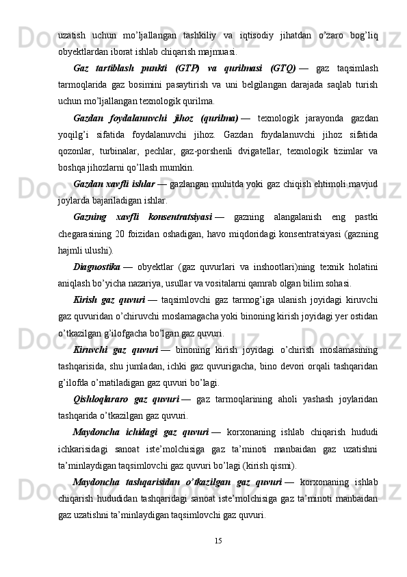 uzatish   uchun   mo’ljallangan   tashkiliy   va   iqtisodiy   jihatdan   o’zaro   bog’liq
obyektlardan iborat ishlab chiqarish majmuasi.
Gaz   tartiblash   punkti   (GTP)   va   qurilmasi   (GTQ)   —   gaz   taqsimlash
tarmoqlarida   gaz   bosimini   pasaytirish   va   uni   belgilangan   darajada   saqlab   turish
uchun mo’ljallangan texnologik qurilma.
Gazdan   foydalanuvchi   jihoz   (qurilma)   —   texnologik   jarayonda   gazdan
yoqilg’i   sifatida   foydalanuvchi   jihoz.   Gazdan   foydalanuvchi   jihoz   sifatida
qozonlar,   turbinalar,   pechlar,   gaz-porshenli   dvigatellar,   texnologik   tizimlar   va
boshqa jihozlarni qo’llash mumkin.
Gazdan xavfli ishlar   — gazlangan muhitda yoki gaz chiqish ehtimoli mavjud
joylarda bajariladigan ishlar.
Gazning   xavfli   konsentratsiyasi   —   gazning   alangalanish   eng   pastki
chegarasining  20  foizidan  oshadigan,   havo  miqdoridagi  konsentratsiyasi   (gazning
hajmli ulushi).
Diagnostika   —   obyektlar   (gaz   quvurlari   va   inshootlari)ning   texnik   holatini
aniqlash bo’yicha nazariya, usullar va vositalarni qamrab olgan bilim sohasi.
Kirish   gaz   quvuri   —   taqsimlovchi   gaz   tarmog’iga   ulanish   joyidagi   kiruvchi
gaz quvuridan o’chiruvchi moslamagacha yoki binoning kirish joyidagi yer ostidan
o’tkazilgan g’ilofgacha bo’lgan gaz quvuri.
Kiruvchi   gaz   quvuri   —   binoning   kirish   joyidagi   o’chirish   moslamasining
tashqarisida,  shu jumladan, ichki  gaz  quvurigacha,  bino devori  orqali  tashqaridan
g’ilofda o’rnatiladigan gaz quvuri bo’lagi.
Qishloqlararo   gaz   quvuri   —   gaz   tarmoqlarining   aholi   yashash   joylaridan
tashqarida o’tkazilgan gaz quvuri.
Maydoncha   ichidagi   gaz   quvuri   —   korxonaning   ishlab   chiqarish   hududi
ichkarisidagi   sanoat   iste’molchisiga   gaz   ta’minoti   manbaidan   gaz   uzatishni
ta’minlaydigan taqsimlovchi gaz quvuri bo’lagi (kirish qismi).
Maydoncha   tashqarisidan   o’tkazilgan   gaz   quvuri   —   korxonaning   ishlab
chiqarish   hududidan   tashqaridagi   sanoat   iste’molchisiga   gaz   ta’minoti   manbaidan
gaz uzatishni ta’minlaydigan taqsimlovchi gaz quvuri.
15 