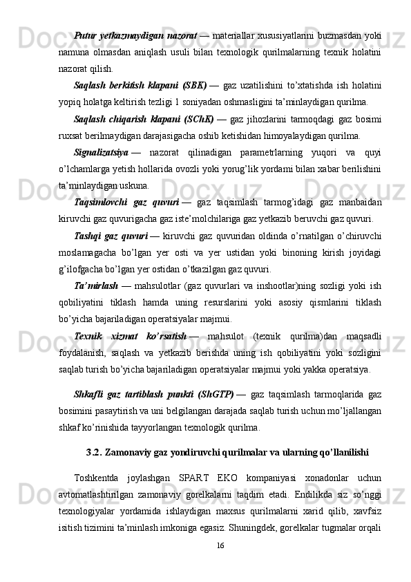 Putur yetkazmaydigan nazorat   — materiallar xususiyatlarini  buzmasdan yoki
namuna   olmasdan   aniqlash   usuli   bilan   texnologik   qurilmalarning   texnik   holatini
nazorat qilish.
Saqlash   berkitish   klapani   (SBK)   —   gaz   uzatilishini   to’xtatishda   ish   holatini
yopiq holatga keltirish tezligi 1 soniyadan oshmasligini ta’minlaydigan qurilma.
Saqlash   chiqarish   klapani   (SChK)   —   gaz   jihozlarini   tarmoqdagi   gaz   bosimi
ruxsat berilmaydigan darajasigacha oshib ketishidan himoyalaydigan qurilma.
Signalizatsiya   —   nazorat   qilinadigan   parametrlarning   yuqori   va   quyi
o’lchamlarga yetish hollarida ovozli yoki yorug’lik yordami bilan xabar berilishini
ta’minlaydigan uskuna.
Taqsimlovchi   gaz   quvuri   —   gaz   taqsimlash   tarmog’idagi   gaz   manbaidan
kiruvchi gaz quvurigacha gaz iste’molchilariga gaz yetkazib beruvchi gaz quvuri.
Tashqi   gaz   quvuri   —   kiruvchi   gaz   quvuridan   oldinda   o’rnatilgan   o’chiruvchi
moslamagacha   bo’lgan   yer   osti   va   yer   ustidan   yoki   binoning   kirish   joyidagi
g’ilofgacha bo’lgan yer ostidan o’tkazilgan gaz quvuri.
Ta’mirlash   —   mahsulotlar   (gaz   quvurlari   va   inshootlar)ning   sozligi   yoki   ish
qobiliyatini   tiklash   hamda   uning   resurslarini   yoki   asosiy   qismlarini   tiklash
bo’yicha bajariladigan operatsiyalar majmui.
Texnik   xizmat   ko’rsatish   —   mahsulot   (texnik   qurilma)dan   maqsadli
foydalanish,   saqlash   va   yetkazib   berishda   uning   ish   qobiliyatini   yoki   sozligini
saqlab turish bo’yicha bajariladigan operatsiyalar majmui yoki yakka operatsiya.
Shkafli   gaz   tartiblash   punkti   (ShGTP)   —   gaz   taqsimlash   tarmoqlarida   gaz
bosimini pasaytirish va uni belgilangan darajada saqlab turish uchun mo’ljallangan
shkaf ko’rinishida tayyorlangan texnologik qurilma.3.2. 
Zamonaviy gaz yondiruvchi qurilmalar va ularning qo’llanilishi
Toshkentda   joylashgan   SPART   EKO   kompaniyasi   xonadonlar   uchun
avtomatlashtirilgan   zamonaviy   gorelkalarni   taqdim   etadi.   Endilikda   siz   so’nggi
texnologiyalar   yordamida   ishlaydigan   maxsus   qurilmalarni   xarid   qilib,   xavfsiz
isitish tizimini ta’minlash imkoniga egasiz. Shuningdek, gorelkalar tugmalar orqali
16 