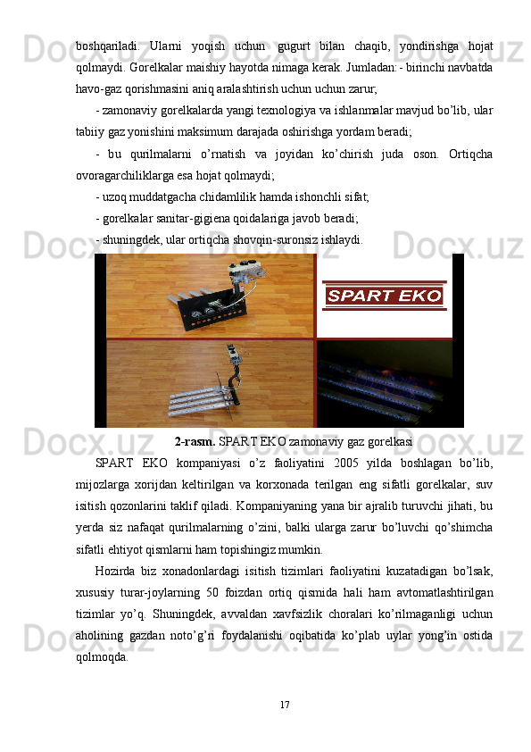 boshqariladi.   Ularni   yoqish   uchun     gugurt   bilan   chaqib,   yondirishga   hojat
qolmaydi.  Gorelkalar maishiy hayotda nimaga kerak. Jumladan: - birinchi navbatda
havo-gaz qorishmasini aniq aralashtirish uchun uchun zarur; 
- zamonaviy gorelkalarda yangi texnologiya va ishlanmalar mavjud bo’lib, ular
tabiiy gaz yonishini maksimum darajada oshirishga yordam beradi;  
-   b u   qurilmalarni   o’rnatish   va   joyidan   ko’chirish   juda   oson.   Ortiqcha
ovoragarchiliklarga esa hojat qolmaydi;  
- uzoq muddatgacha chidamlilik hamda ishonchli sifat;
- gorelkalar sanitar-gigiena qoidalariga javob beradi;
- shuningdek, ular ortiqcha shovqin-suronsiz ishlaydi.
2-rasm.  SPART EKO zamonaviy gaz gorelkasi
SPART   EKO   kompaniyasi   o’z   faoliyatini   2005   yilda   boshlagan   bo’lib,
mijozlarga   xorijdan   keltirilgan   va   korxonada   terilgan   eng   sifatli   gorelkalar,   suv
isitish qozonlarini taklif qiladi. Kompaniyaning yana bir ajralib turuvchi jihati, bu
yerda   siz   nafaqat   qurilmalarning   o’zini,   balki   ularga   zarur   bo’luvchi   qo’shimcha
sifatli ehtiyot qismlarni ham topishingiz mumkin. 
Hozirda   biz   xonadonlardagi   isitish   tizimlari   faoliyatini   kuzatadigan   bo’lsak,
xususiy   turar-joylarning   50   foizdan   ortiq   qismida   hali   ham   avtomatlashtirilgan
tizimlar   yo’q.   Shuningdek,   avvaldan   xavfsizlik   choralari   ko’rilmaganligi   uchun
aholining   gazdan   noto’g’ri   foydalanishi   oqibatida   ko’plab   uylar   yong’in   ostida
qolmoqda.  
17 