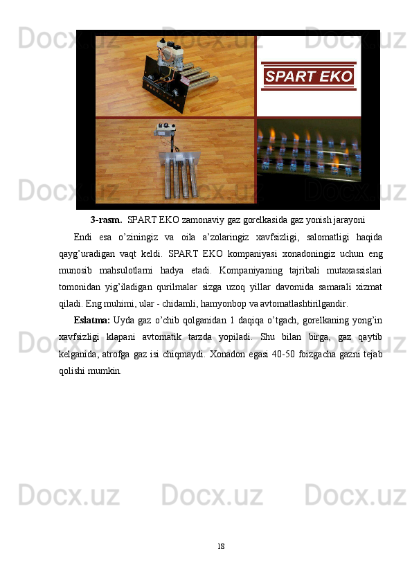 3-rasm.   SPART EKO zamonaviy gaz gorelkasida gaz yonish jarayoni
Endi   esa   o’ziningiz   va   oila   a’zolaringiz   xavfsizligi,   salomatligi   haqida
qayg’uradigan   vaqt   keldi.   SPART   EKO   kompaniyasi   xonadoningiz   uchun   eng
munosib   mahsulotlarni   hadya   etadi.   Kompaniyaning   tajribali   mutaxassislari
tomonidan   yig’iladigan   qurilmalar   sizga   uzoq   yillar   davomida   samarali   xizmat
qiladi.   Eng muhimi, ular - chidamli, hamyonbop va avtomatlashtirilgandir.
Eslatma:   Uyda   gaz   o’chib   qolganidan   1   daqiqa   o’tgach,   gorelkaning   yong’in
xavfsizligi   klapani   avtomatik   tarzda   yopiladi.   Shu   bilan   birga,   gaz   qaytib
kelganida,  atrofga   gaz  isi  chiqmaydi.   Xonadon  egasi   40-50  foizgacha   gazni   tejab
qolishi mumkin.  
18 