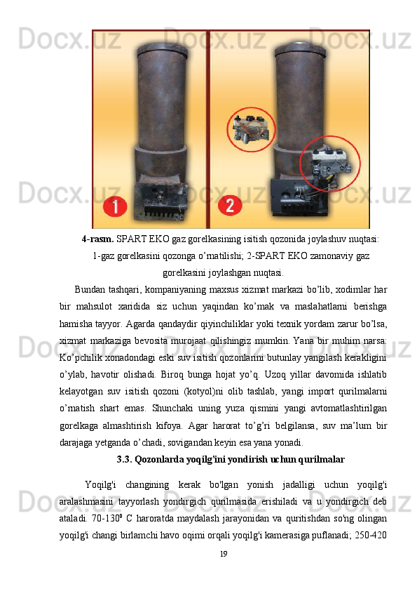 4-rasm.  SPART EKO gaz gorelkasining isitish qozonida joylashuv nuqtasi:
1-gaz gorelkasini qozonga o’rnatilishi; 2-SPART EKO zamonaviy gaz
gorelkasini joylashgan nuqtasi.
Bundan tashqari, kompaniyaning maxsus xizmat markazi bo’lib, xodimlar har
bir   mahsulot   xaridida   siz   uchun   yaqindan   ko’mak   va   maslahatlarni   berishga
hamisha tayyor. Agarda qandaydir qiyinchiliklar yoki texnik yordam zarur bo’lsa,
xizmat   markaziga   bevosita   murojaat   qilishingiz   mumkin.   Yana   bir   muhim   narsa:
Ko’pchilik xonadondagi eski suv isitish qozonlarini butunlay yangilash kerakligini
o’ylab,   havotir   olishadi.   Biroq   bunga   hojat   yo’q.   Uzoq   yillar   davomida   ishlatib
kelayotgan   suv   isitish   qozoni   (kotyol)ni   olib   tashlab,   yangi   import   qurilmalarni
o’rnatish   shart   emas.   Shunchaki   uning   yuza   qismini   yangi   avtomatlashtirilgan
gorelkaga   almashtirish   kifoya.   Agar   harorat   to’g’ri   belgilansa,   suv   ma’lum   bir
darajaga yetganda o’chadi, sovigandan keyin esa yana yonadi.  
3.3. Qozonlarda yoqilg'ini yondirish uchun qurilmalar 
  Yoqilg'i   changining   kerak   bo'lgan   yonish   jadalligi   uchun   yoqilg'i
aralashmasini   tayyorlash   yondirgich   qurilmasida   erishiladi   va   u   yondirgich   deb
ataladi.   70-130 0
  C   haroratda   maydalash   jarayonidan   va   quritishdan   so'ng   olingan
yoqilg'i changi birlamchi havo oqimi orqali yoqilg'i kamerasiga puflanadi; 250-420
19 