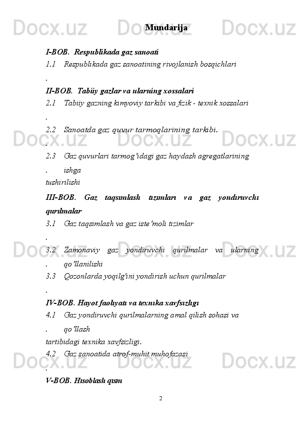 Mundarija
I-BOB.    R espublika da  gaz sanoati
1.1
.  R espublikada gaz sanoati ning rivojlanish bosqichlari
II-BOB .  T abiiy gazlar va ularning xossalari
2.1
. Tabiiy gazning kimyoviy tarkibi va fizik - texnik xossalari
2.2
.Sanoatda g	az	 quvur	 tarmoqlarining	 tarkibi.
2.3
. Gaz quvurlari tarmog’idagi gaz haydash agregatlarining 
ishga 
tushirilishi
III-BOB .   Gaz   taqsımlash   tızımları   va   gaz   yondıruvchı
qurılmalar
3.1
. Gaz taqsimlash va gaz iste’moli tizimlar
3.2
. Zamonaviy   gaz   yondiruvchi   qurilmalar   va   ularning
qo’llanilishi
3.3
. Qozonlarda yoqilg'ini yondirish uchun qurilmalar
IV-BOB .  Hayot faolıyatı va texnıka xavfsızlıgı  
4.1
. Gaz yondiruvchi qurilmalarning a mal qilish sohasi va 
qo’llash 
tartibidagi texnika xavfsizligi.
4.2
. Gaz sanoatida atrof-muhit muhofazasi	
V
-BOB .	 H	ısoblash qısm
2 