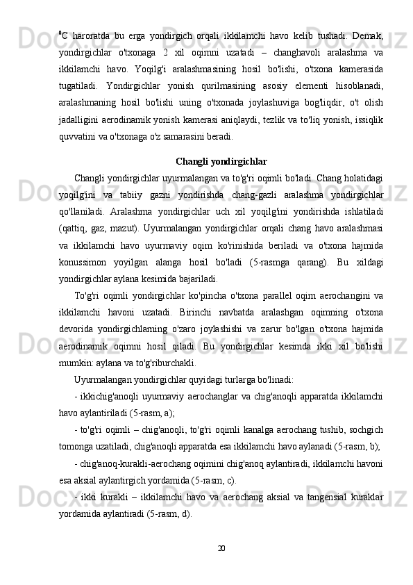 0
C   haroratda   bu   erga   yondirgich   orqali   ikkilamchi   havo   kelib   tushadi.   Demak,
yondirgichlar   o'txonaga   2   xil   oqimni   uzatadi   –   changhavoli   aralashma   va
ikkilamchi   havo.   Yoqilg'i   aralashmasining   hosil   bo'lishi,   o'txona   kamerasida
tugatiladi.   Yondirgichlar   yonish   qurilmasining   asosiy   elementi   hisoblanadi,
aralashmaning   hosil   bo'lishi   uning   o'txonada   joylashuviga   bog'liqdir,   o't   olish
jadalligini aerodinamik yonish kamerasi  aniqlaydi, tezlik va to'liq yonish, issiqlik
quvvatini va o'txonaga o'z samarasini beradi. 
Changli yondirgichlar
Changli yondirgichlar uyurmalangan va to'g'ri oqimli bo'ladi. Chang holatidagi
yoqilg'ini   va   tabiiy   gazni   yondirishda   chang-gazli   aralashma   yondirgichlar
qo'llaniladi.   Aralashma   yondirgichlar   uch   xil   yoqilg'ini   yondirishda   ishlatiladi
(qattiq,   gaz,   mazut).   Uyurmalangan   yondirgichlar   orqali   chang   havo   aralashmasi
va   ikkilamchi   havo   uyurmaviy   oqim   ko'rinishida   beriladi   va   o'txona   hajmida
konussimon   yoyilgan   alanga   hosil   bo'ladi   (5-rasmga   qarang).   Bu   xildagi
yondirgichlar aylana kesimida bajariladi.  
To'g'ri   oqimli   yondirgichlar   ko'pincha   o'txona   parallel   oqim   aerochangini   va
ikkilamchi   havoni   uzatadi.   Birinchi   navbatda   aralashgan   oqimning   o'txona
devorida   yondirgichlarning   o'zaro   joylashishi   va   zarur   bo'lgan   o'txona   hajmida
aerodinamik   oqimni   hosil   qiladi.   Bu   yondirgichlar   kesimda   ikki   xil   bo'lishi
mumkin: aylana va to'g'riburchakli. 
Uyurmalangan yondirgichlar quyidagi turlarga bo'linadi: 
-   ikkichig'anoqli   uyurmaviy   aerochanglar   va   chig'anoqli   apparatda   ikkilamchi
havo aylantiriladi (5-rasm, a); 
- to'g'ri oqimli – chig'anoqli, to'g'ri oqimli kanalga aerochang tushib, sochgich
tomonga uzatiladi, chig'anoqli apparatda esa ikkilamchi havo aylanadi (5-rasm, b); 
- chig'anoq-kurakli-aerochang oqimini chig'anoq aylantiradi, ikkilamchi havoni
esa aksial aylantirgich yordamida (5-rasm, c). 
-   ikki   kurakli   –   ikkilamchi   havo   va   aerochang   aksial   va   tangensial   kuraklar
yordamida aylantiradi (5-rasm, d). 
20 