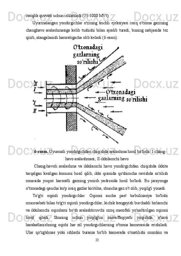 issiqlik quvvati uchun ishlatiladi (75-1000 MVt). 
Uyurmalangan   yondirgichlar   o'zining   kuchli   ejeksiyasi   issiq   o'txona   gazining
changhavo   aralashmasiga   kelib   tushishi   bilan   ajralib   turadi,   buning   natijasida   tez
qizib, alangalanish haroratigacha olib keladi (6-rasm).  
6-rasm.  Uyurmali yondirgichdan chiqishda aralashma hosil bo'lishi: I-chang-
havo aralashmasi; II-ikkilamchi havo
  Chang-havoli   aralashma   va   ikkilamchi   havo   yondirgichdan   chiqishda   ikkita
tarqalgan   kesilgan   konusni   hosil   qilib,   ikki   qismida   qo'shimcha   ravishda   so'rilish
zonasida   yuqori   haroratli   gazning   yonish   yadrosida   hosil   bo'ladi.   Bu   jarayonga
o'txonadagi qancha ko'p issiq gazlar kiritilsa, shuncha gaz o't olib, yoqilg'i yonadi. 
To'g'ri   oqimli   yondirgichlar.   Oqimni   ancha   past   turbulizasiya   bo'lishi
munosabati bilan to'g'ri oqimli yondirgichlar, kichik kengayish burchakli birlamchi
va ikkilamchi  oqimlarni  bo'sh aralashtiruvchi  uzoq masofali  yo'naltirilgan oqimni
hosil   qiladi.   Shuning   uchun   yoqilg'ini   muvaffaqiyatli   yoqishda,   o'zaro
harakatlanishning   oqishi   har   xil   yondirgichlarning   o'txona   kamerasida   erishiladi.
Ular   qo'zg'almas   yoki   ishlashi   burama   bo'lib   kamerada   o'rnatilishi   mumkin   va
22 