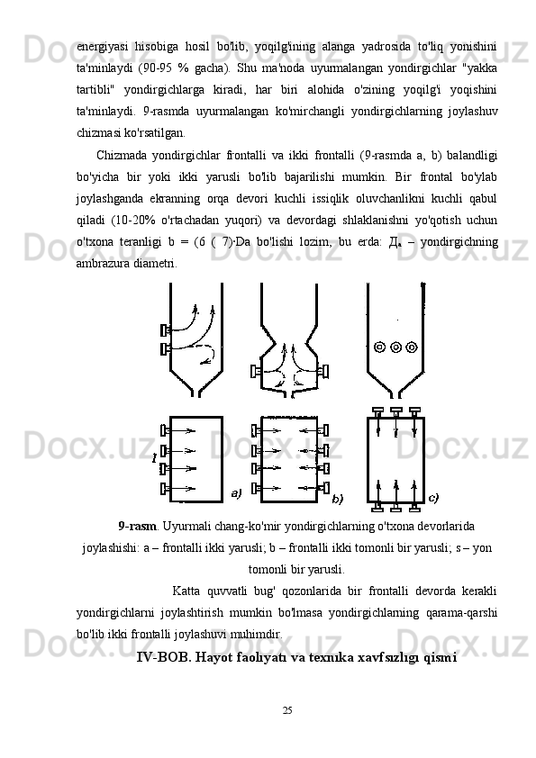 energiyasi   hisobiga   hosil   bo'lib,   yoqilg'ining   alanga   yadrosida   to'liq   yonishini
ta'minlaydi   (90-95   %   gacha).   Shu   ma'noda   uyurmalangan   yondirgichlar   "yakka
tartibli"   yondirgichlarga   kiradi,   har   biri   alohida   o'zining   yoqilg'i   yoqishini
ta'minlaydi.   9-rasmda   uyurmalangan   ko'mirchangli   yondirgichlarning   joylashuv
chizmasi ko'rsatilgan.  
Chizmada   yondirgichlar   frontalli   va   ikki   frontalli   (9-rasmda   a,   b)   balandligi
bo'yicha   bir   yoki   ikki   yarusli   bo'lib   bajarilishi   mumkin.   Bir   frontal   bo'ylab
joylashganda   ekranning   orqa   devori   kuchli   issiqlik   oluvchanlikni   kuchli   qabul
qiladi   (10-20%   o'rtachadan   yuqori)   va   devordagi   shlaklanishni   yo'qotish   uchun
o'txona   teranligi   b   =   (6   (   7)·Da   bo'lishi   lozim,   bu   erda:   Д
а   –   yondirgichning
ambrazura diametri. 
9-rasm . Uyurmali chang-ko'mir yondirgichlarning o'txona devorlarida
joylashishi: a – frontalli ikki yarusli; b – frontalli ikki tomonli bir yarusli; s – yon
tomonli bir yarusli.
                        Katta   quvvatli   bug'   qozonlarida   bir   frontalli   devorda   kerakli
yondirgichlarni   joylashtirish   mumkin   bo'lmasa   yondirgichlarning   qarama-qarshi
bo'lib ikki frontalli joylashuvi muhimdir.   
IV-BOB. Hayot faolıyatı va texnıka xavfsızlıgı  qismi
25 