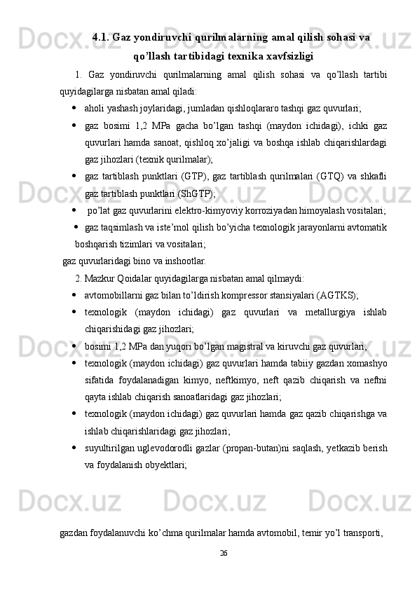 4.1.  Gaz yondiruvchi qurilmalarning a mal qilish sohasi va
qo’llash tartibidagi texnika xavfsizligi
1.   Gaz   yondiruvchi   qurilmalarning   a mal   qilish   sohasi   va   qo’llash   tartibi
quyidagilarga nisbatan amal qiladi:
 aholi yashash joylaridagi, jumladan qishloqlararo tashqi gaz quvurlari;
 gaz   bosimi   1,2   MPa   gacha   bo’lgan   tashqi   (maydon   ichidagi),   ichki   gaz
quvurlari hamda sanoat, qishloq xo’jaligi va boshqa ishlab chiqarishlardagi
gaz jihozlari (texnik qurilmalar);
 gaz   tartiblash   punktlari   (GTP),   gaz   tartiblash   qurilmalari   (GTQ)   va   shkafli
gaz tartiblash punktlari (ShGTP);
  po’lat gaz quvurlarini elektro-kimyoviy korroziyadan himoyalash vositalari;
 gaz taqsimlash va iste’mol qilish bo’yicha texnologik jarayonlarni avtomatik
boshqarish tizimlari va vositalari;
 gaz quvurlaridagi bino va inshootlar.
2. Mazkur Qoidalar quyidagilarga nisbatan amal qilmaydi:
 avtomobillarni gaz bilan to’ldirish kompressor stansiyalari (AGTKS);
 texnologik   (maydon   ichidagi)   gaz   quvurlari   va   metallurgiya   ishlab
chiqarishidagi gaz jihozlari;
 bosimi 1,2 MPa dan yuqori bo’lgan magistral va kiruvchi gaz quvurlari;
 texnologik (maydon ichidagi) gaz quvurlari hamda tabiiy gazdan xomashyo
sifatida   foydalanadigan   kimyo,   neftkimyo,   neft   qazib   chiqarish   va   neftni
qayta ishlab chiqarish sanoatlaridagi gaz jihozlari;
 texnologik (maydon ichidagi) gaz quvurlari hamda gaz qazib chiqarishga va
ishlab chiqarishlaridagi gaz jihozlari;
 suyultirilgan uglevodorodli gazlar (propan-butan)ni saqlash, yetkazib berish
va foydalanish obyektlari;
gazdan foydalanuvchi ko’chma qurilmalar hamda avtomobil, temir yo’l transporti, 
26 