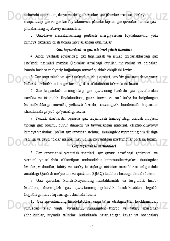 uchuvchi apparatlar, daryo va dengiz kemalari gaz jihozlari;maxsus, harbiy 
maqsaddagi gaz va gazdan foydalanuvchi jihozlar;tajriba gaz quvurlari hamda gaz 
jihozlarining tajribaviy namunalari;
3.   Gaz-havo   aralashmasining   portlash   energiyasidan   foydalanuvchi   yoki
himoya gazlarini olish uchun mo’ljallangan qurilmalar.
Gaz taqsimlash va gaz iste’mol qilish tizimlari
4.   Aholi   yashash   joylaridagi   gaz   taqsimlash   va   ishlab   chiqarishlardagi   gaz
iste’moli   tizimlari   mazkur   Qoidalar,   amaldagi   qurilish   me’yorlari   va   qoidalari
hamda boshqa me’yoriy hujjatlarga muvofiq ishlab chiqilishi lozim.
5. Gaz taqsimlash va gaz iste’mol qilish tizimlari, xavfsiz gaz uzatish va zarur
hollarda tezkorlik bilan gaz tarmog’idan to’xtatishini ta’minlashi lozim.
6.   Gaz   taqsimlash   tarmog’idagi   gaz   quvurining   tuzilishi   gaz   quvurlaridan
xavfsiz   va   ishonchli   foydalanilishi,   gazni   bosim   va   sarf   bo’yicha   belgilangan
ko’rsatkichlarga   muvofiq   yetkazib   berishi,   shuningdek   kondensatli   tiqilmalar
shakllanishiga yo’l qo’ymasligi lozim.
7.   Texnik   shartlarda,   rejasida   gaz   taqsimlash   tarmog’idagi   ulanish   nuqtasi,
undagi   gaz   bosimi,   quvur   diametri   va   tayyorlangan   material,   elektro-kimyoviy
himoya vositalari (po’lat gaz quvurlari uchun), shuningdek tuproqning emirilishga
faolligi va daydi toklar manbai mavjudligi ko’rsatilgan ma’lumotlar bo’lishi lozim.
Gaz taqsimlash tarmoqlari
8.   Gaz   quvurlarini   yotqizish   shartlari,   gaz   quvuri   atrofidagi   gorizontal   va
vertikal   yo’nalishda   o’tkazilgan   muhandislik   kommunikatsiyalar,   shuningdek
binolar,   inshootlar,   tabiiy   va   sun’iy   to’siqlarga   nisbatan   masofalarni   belgilashda
amaldagi Qurilish me’yorlari va qoidalari (QMQ) talablari hisobga olinishi lozim.
9.   Gaz   quvurlari   konstruksiyasining   mustahkamlik   va   turg’unlik   hisob-
kitoblari,   shuningdek   gaz   quvurlarining   gidravlik   hisob-kitoblari   tegishli
hujjatlarga muvofiq amalga oshirilishi lozim.
10.   Gaz   quvurlarining   hisob-kitoblari   unga   ta’sir   etadigan   turli   kuchlanishlar,
jumladan   ta’sir   vaqti,   yo’nalishi,   shuningdek   tuproq   va   tabiiy   sharoitlar
(cho’kishlar,   seysmik   ta’sirlar,   hududlarda   bajariladigan   ishlar   va   boshqalar)
27 